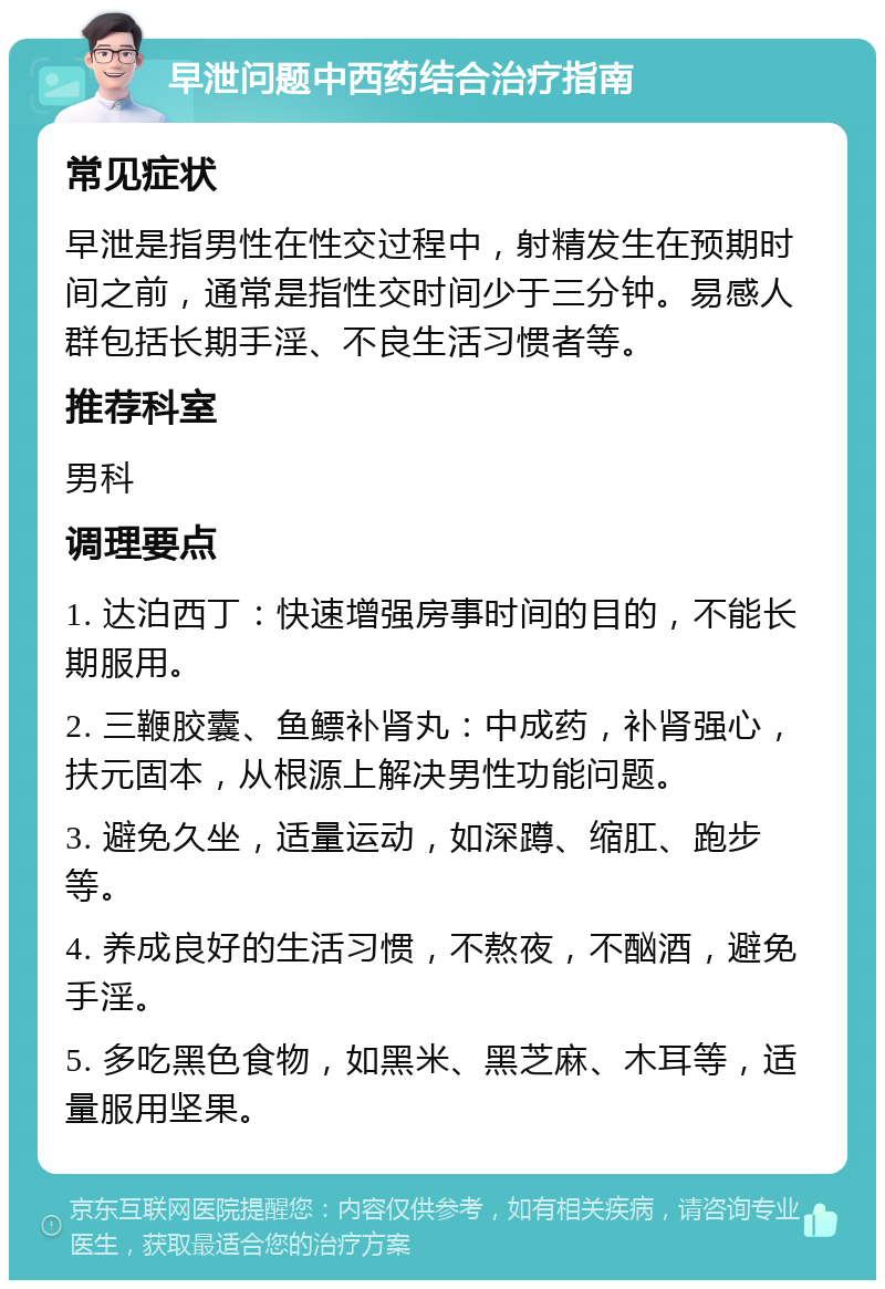 早泄问题中西药结合治疗指南 常见症状 早泄是指男性在性交过程中，射精发生在预期时间之前，通常是指性交时间少于三分钟。易感人群包括长期手淫、不良生活习惯者等。 推荐科室 男科 调理要点 1. 达泊西丁：快速增强房事时间的目的，不能长期服用。 2. 三鞭胶囊、鱼鳔补肾丸：中成药，补肾强心，扶元固本，从根源上解决男性功能问题。 3. 避免久坐，适量运动，如深蹲、缩肛、跑步等。 4. 养成良好的生活习惯，不熬夜，不酗酒，避免手淫。 5. 多吃黑色食物，如黑米、黑芝麻、木耳等，适量服用坚果。