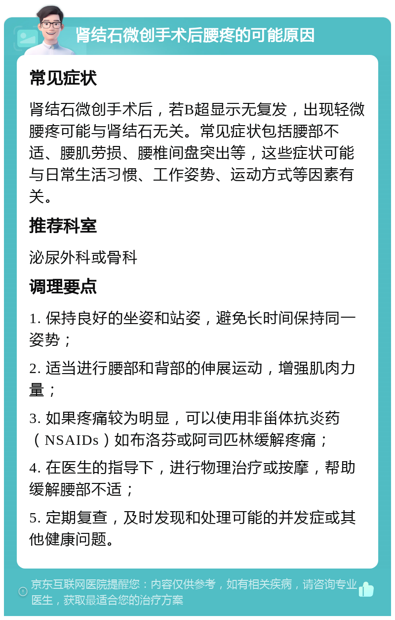 肾结石微创手术后腰疼的可能原因 常见症状 肾结石微创手术后，若B超显示无复发，出现轻微腰疼可能与肾结石无关。常见症状包括腰部不适、腰肌劳损、腰椎间盘突出等，这些症状可能与日常生活习惯、工作姿势、运动方式等因素有关。 推荐科室 泌尿外科或骨科 调理要点 1. 保持良好的坐姿和站姿，避免长时间保持同一姿势； 2. 适当进行腰部和背部的伸展运动，增强肌肉力量； 3. 如果疼痛较为明显，可以使用非甾体抗炎药（NSAIDs）如布洛芬或阿司匹林缓解疼痛； 4. 在医生的指导下，进行物理治疗或按摩，帮助缓解腰部不适； 5. 定期复查，及时发现和处理可能的并发症或其他健康问题。