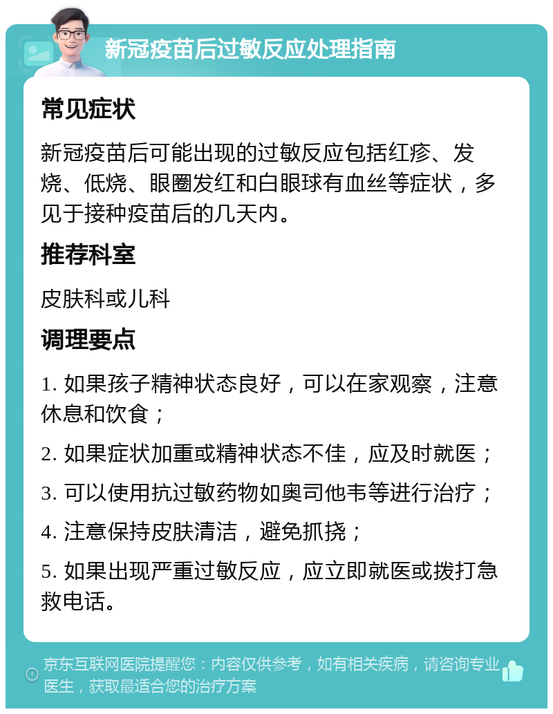 新冠疫苗后过敏反应处理指南 常见症状 新冠疫苗后可能出现的过敏反应包括红疹、发烧、低烧、眼圈发红和白眼球有血丝等症状，多见于接种疫苗后的几天内。 推荐科室 皮肤科或儿科 调理要点 1. 如果孩子精神状态良好，可以在家观察，注意休息和饮食； 2. 如果症状加重或精神状态不佳，应及时就医； 3. 可以使用抗过敏药物如奥司他韦等进行治疗； 4. 注意保持皮肤清洁，避免抓挠； 5. 如果出现严重过敏反应，应立即就医或拨打急救电话。