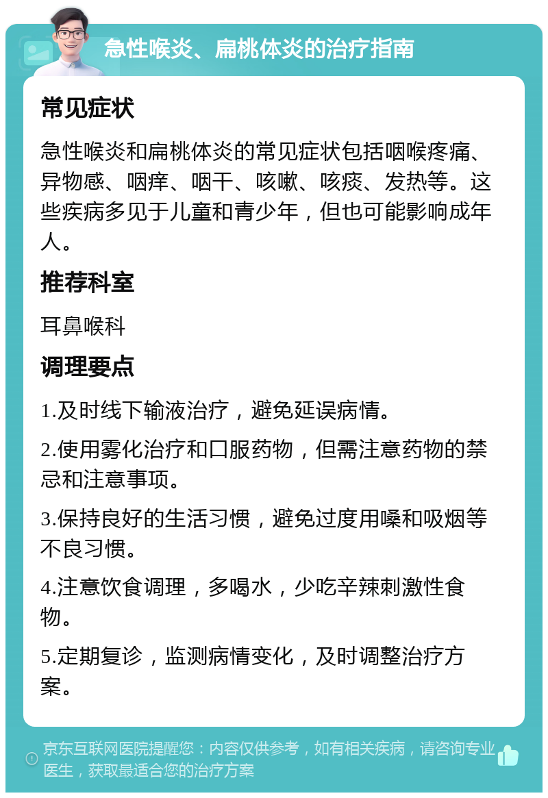 急性喉炎、扁桃体炎的治疗指南 常见症状 急性喉炎和扁桃体炎的常见症状包括咽喉疼痛、异物感、咽痒、咽干、咳嗽、咳痰、发热等。这些疾病多见于儿童和青少年，但也可能影响成年人。 推荐科室 耳鼻喉科 调理要点 1.及时线下输液治疗，避免延误病情。 2.使用雾化治疗和口服药物，但需注意药物的禁忌和注意事项。 3.保持良好的生活习惯，避免过度用嗓和吸烟等不良习惯。 4.注意饮食调理，多喝水，少吃辛辣刺激性食物。 5.定期复诊，监测病情变化，及时调整治疗方案。