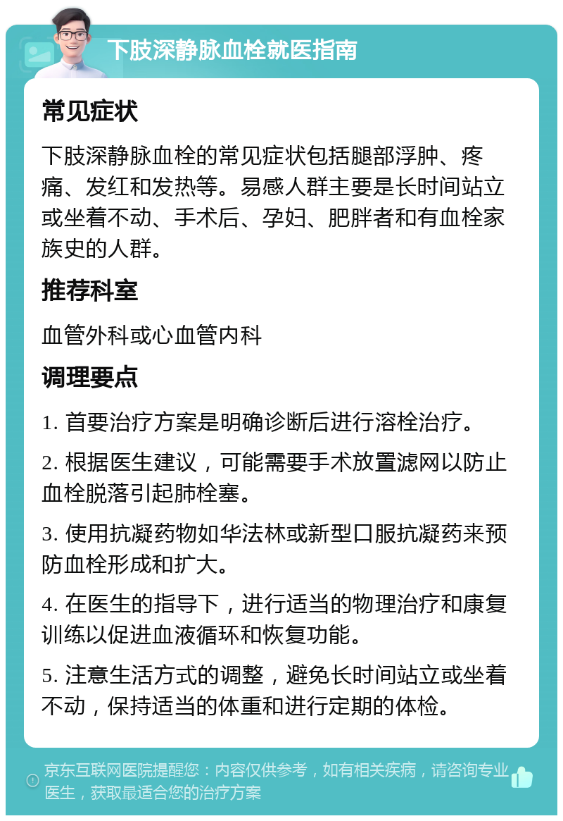 下肢深静脉血栓就医指南 常见症状 下肢深静脉血栓的常见症状包括腿部浮肿、疼痛、发红和发热等。易感人群主要是长时间站立或坐着不动、手术后、孕妇、肥胖者和有血栓家族史的人群。 推荐科室 血管外科或心血管内科 调理要点 1. 首要治疗方案是明确诊断后进行溶栓治疗。 2. 根据医生建议，可能需要手术放置滤网以防止血栓脱落引起肺栓塞。 3. 使用抗凝药物如华法林或新型口服抗凝药来预防血栓形成和扩大。 4. 在医生的指导下，进行适当的物理治疗和康复训练以促进血液循环和恢复功能。 5. 注意生活方式的调整，避免长时间站立或坐着不动，保持适当的体重和进行定期的体检。