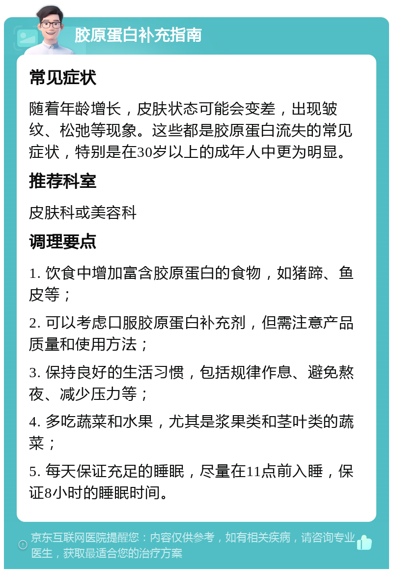 胶原蛋白补充指南 常见症状 随着年龄增长，皮肤状态可能会变差，出现皱纹、松弛等现象。这些都是胶原蛋白流失的常见症状，特别是在30岁以上的成年人中更为明显。 推荐科室 皮肤科或美容科 调理要点 1. 饮食中增加富含胶原蛋白的食物，如猪蹄、鱼皮等； 2. 可以考虑口服胶原蛋白补充剂，但需注意产品质量和使用方法； 3. 保持良好的生活习惯，包括规律作息、避免熬夜、减少压力等； 4. 多吃蔬菜和水果，尤其是浆果类和茎叶类的蔬菜； 5. 每天保证充足的睡眠，尽量在11点前入睡，保证8小时的睡眠时间。