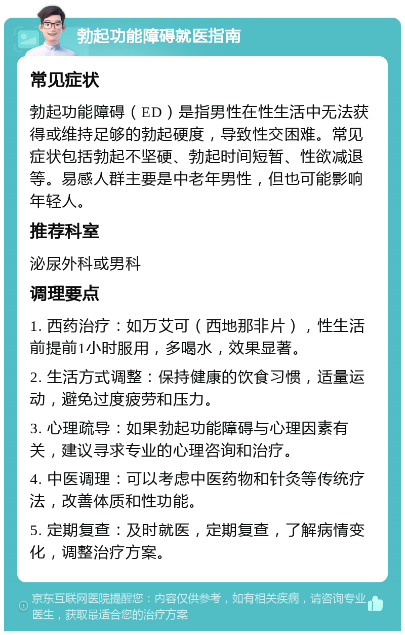 勃起功能障碍就医指南 常见症状 勃起功能障碍（ED）是指男性在性生活中无法获得或维持足够的勃起硬度，导致性交困难。常见症状包括勃起不坚硬、勃起时间短暂、性欲减退等。易感人群主要是中老年男性，但也可能影响年轻人。 推荐科室 泌尿外科或男科 调理要点 1. 西药治疗：如万艾可（西地那非片），性生活前提前1小时服用，多喝水，效果显著。 2. 生活方式调整：保持健康的饮食习惯，适量运动，避免过度疲劳和压力。 3. 心理疏导：如果勃起功能障碍与心理因素有关，建议寻求专业的心理咨询和治疗。 4. 中医调理：可以考虑中医药物和针灸等传统疗法，改善体质和性功能。 5. 定期复查：及时就医，定期复查，了解病情变化，调整治疗方案。