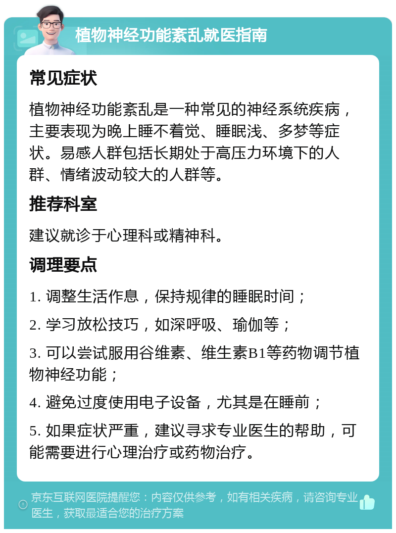 植物神经功能紊乱就医指南 常见症状 植物神经功能紊乱是一种常见的神经系统疾病，主要表现为晚上睡不着觉、睡眠浅、多梦等症状。易感人群包括长期处于高压力环境下的人群、情绪波动较大的人群等。 推荐科室 建议就诊于心理科或精神科。 调理要点 1. 调整生活作息，保持规律的睡眠时间； 2. 学习放松技巧，如深呼吸、瑜伽等； 3. 可以尝试服用谷维素、维生素B1等药物调节植物神经功能； 4. 避免过度使用电子设备，尤其是在睡前； 5. 如果症状严重，建议寻求专业医生的帮助，可能需要进行心理治疗或药物治疗。