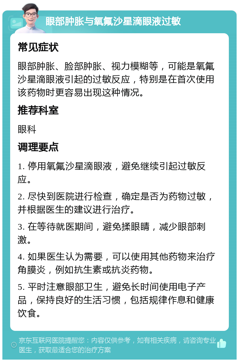 眼部肿胀与氧氟沙星滴眼液过敏 常见症状 眼部肿胀、脸部肿胀、视力模糊等，可能是氧氟沙星滴眼液引起的过敏反应，特别是在首次使用该药物时更容易出现这种情况。 推荐科室 眼科 调理要点 1. 停用氧氟沙星滴眼液，避免继续引起过敏反应。 2. 尽快到医院进行检查，确定是否为药物过敏，并根据医生的建议进行治疗。 3. 在等待就医期间，避免揉眼睛，减少眼部刺激。 4. 如果医生认为需要，可以使用其他药物来治疗角膜炎，例如抗生素或抗炎药物。 5. 平时注意眼部卫生，避免长时间使用电子产品，保持良好的生活习惯，包括规律作息和健康饮食。