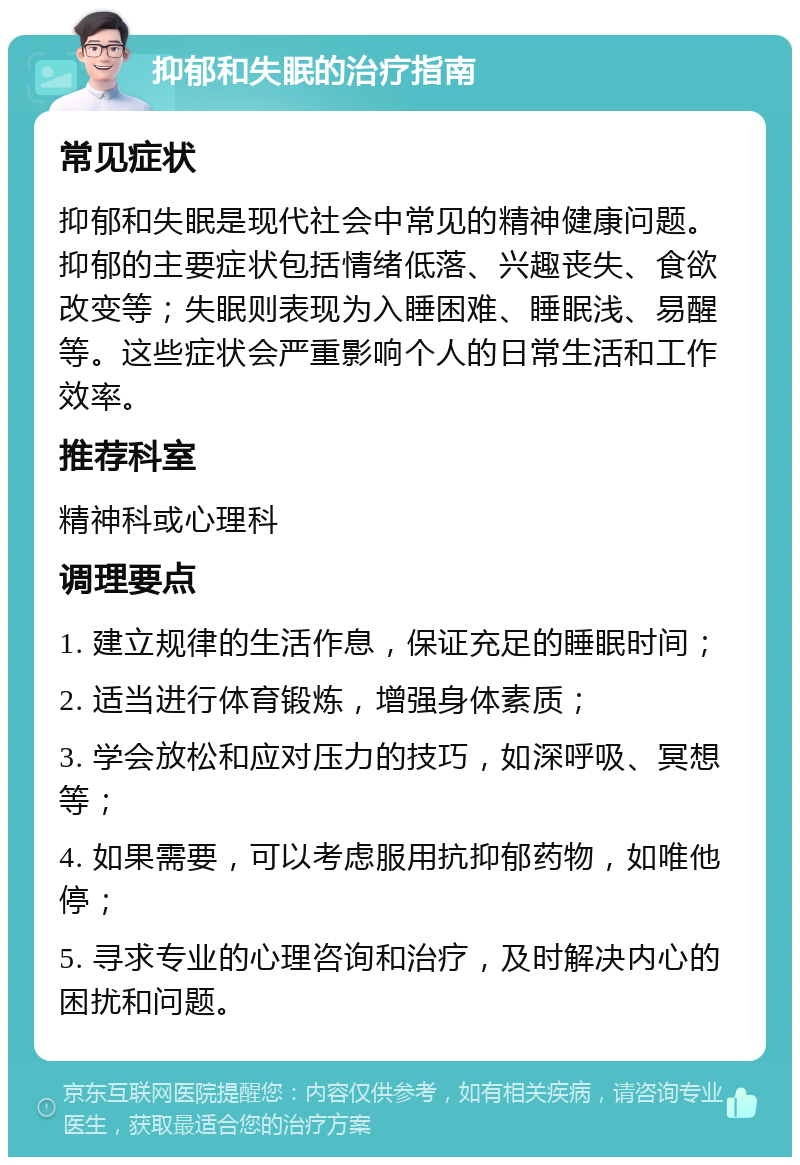 抑郁和失眠的治疗指南 常见症状 抑郁和失眠是现代社会中常见的精神健康问题。抑郁的主要症状包括情绪低落、兴趣丧失、食欲改变等；失眠则表现为入睡困难、睡眠浅、易醒等。这些症状会严重影响个人的日常生活和工作效率。 推荐科室 精神科或心理科 调理要点 1. 建立规律的生活作息，保证充足的睡眠时间； 2. 适当进行体育锻炼，增强身体素质； 3. 学会放松和应对压力的技巧，如深呼吸、冥想等； 4. 如果需要，可以考虑服用抗抑郁药物，如唯他停； 5. 寻求专业的心理咨询和治疗，及时解决内心的困扰和问题。