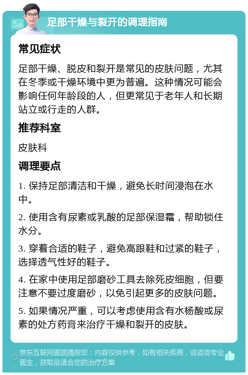 足部干燥与裂开的调理指南 常见症状 足部干燥、脱皮和裂开是常见的皮肤问题，尤其在冬季或干燥环境中更为普遍。这种情况可能会影响任何年龄段的人，但更常见于老年人和长期站立或行走的人群。 推荐科室 皮肤科 调理要点 1. 保持足部清洁和干燥，避免长时间浸泡在水中。 2. 使用含有尿素或乳酸的足部保湿霜，帮助锁住水分。 3. 穿着合适的鞋子，避免高跟鞋和过紧的鞋子，选择透气性好的鞋子。 4. 在家中使用足部磨砂工具去除死皮细胞，但要注意不要过度磨砂，以免引起更多的皮肤问题。 5. 如果情况严重，可以考虑使用含有水杨酸或尿素的处方药膏来治疗干燥和裂开的皮肤。