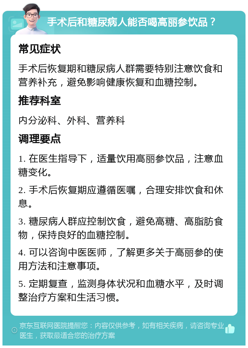 手术后和糖尿病人能否喝高丽参饮品？ 常见症状 手术后恢复期和糖尿病人群需要特别注意饮食和营养补充，避免影响健康恢复和血糖控制。 推荐科室 内分泌科、外科、营养科 调理要点 1. 在医生指导下，适量饮用高丽参饮品，注意血糖变化。 2. 手术后恢复期应遵循医嘱，合理安排饮食和休息。 3. 糖尿病人群应控制饮食，避免高糖、高脂肪食物，保持良好的血糖控制。 4. 可以咨询中医医师，了解更多关于高丽参的使用方法和注意事项。 5. 定期复查，监测身体状况和血糖水平，及时调整治疗方案和生活习惯。