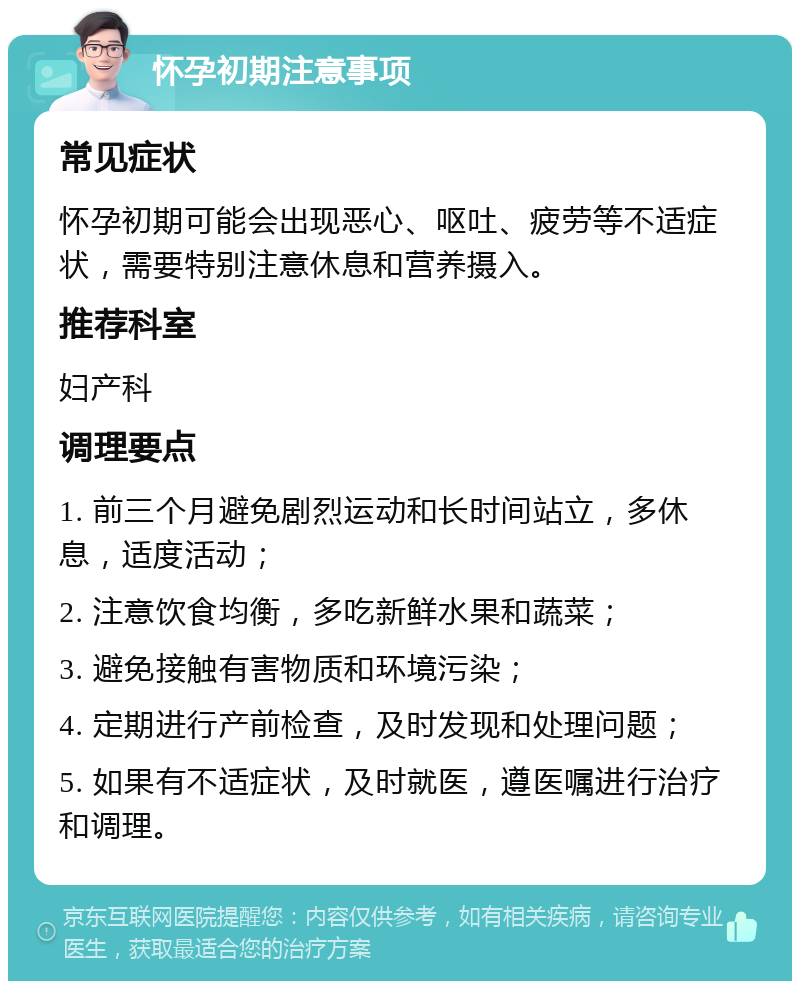 怀孕初期注意事项 常见症状 怀孕初期可能会出现恶心、呕吐、疲劳等不适症状，需要特别注意休息和营养摄入。 推荐科室 妇产科 调理要点 1. 前三个月避免剧烈运动和长时间站立，多休息，适度活动； 2. 注意饮食均衡，多吃新鲜水果和蔬菜； 3. 避免接触有害物质和环境污染； 4. 定期进行产前检查，及时发现和处理问题； 5. 如果有不适症状，及时就医，遵医嘱进行治疗和调理。