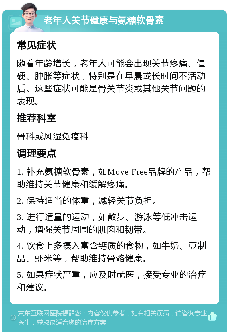 老年人关节健康与氨糖软骨素 常见症状 随着年龄增长，老年人可能会出现关节疼痛、僵硬、肿胀等症状，特别是在早晨或长时间不活动后。这些症状可能是骨关节炎或其他关节问题的表现。 推荐科室 骨科或风湿免疫科 调理要点 1. 补充氨糖软骨素，如Move Free品牌的产品，帮助维持关节健康和缓解疼痛。 2. 保持适当的体重，减轻关节负担。 3. 进行适量的运动，如散步、游泳等低冲击运动，增强关节周围的肌肉和韧带。 4. 饮食上多摄入富含钙质的食物，如牛奶、豆制品、虾米等，帮助维持骨骼健康。 5. 如果症状严重，应及时就医，接受专业的治疗和建议。