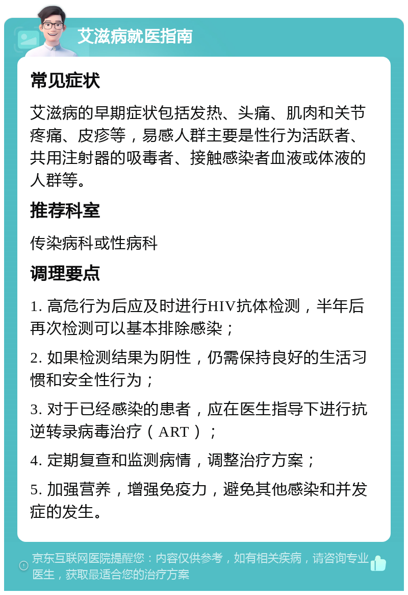 艾滋病就医指南 常见症状 艾滋病的早期症状包括发热、头痛、肌肉和关节疼痛、皮疹等，易感人群主要是性行为活跃者、共用注射器的吸毒者、接触感染者血液或体液的人群等。 推荐科室 传染病科或性病科 调理要点 1. 高危行为后应及时进行HIV抗体检测，半年后再次检测可以基本排除感染； 2. 如果检测结果为阴性，仍需保持良好的生活习惯和安全性行为； 3. 对于已经感染的患者，应在医生指导下进行抗逆转录病毒治疗（ART）； 4. 定期复查和监测病情，调整治疗方案； 5. 加强营养，增强免疫力，避免其他感染和并发症的发生。