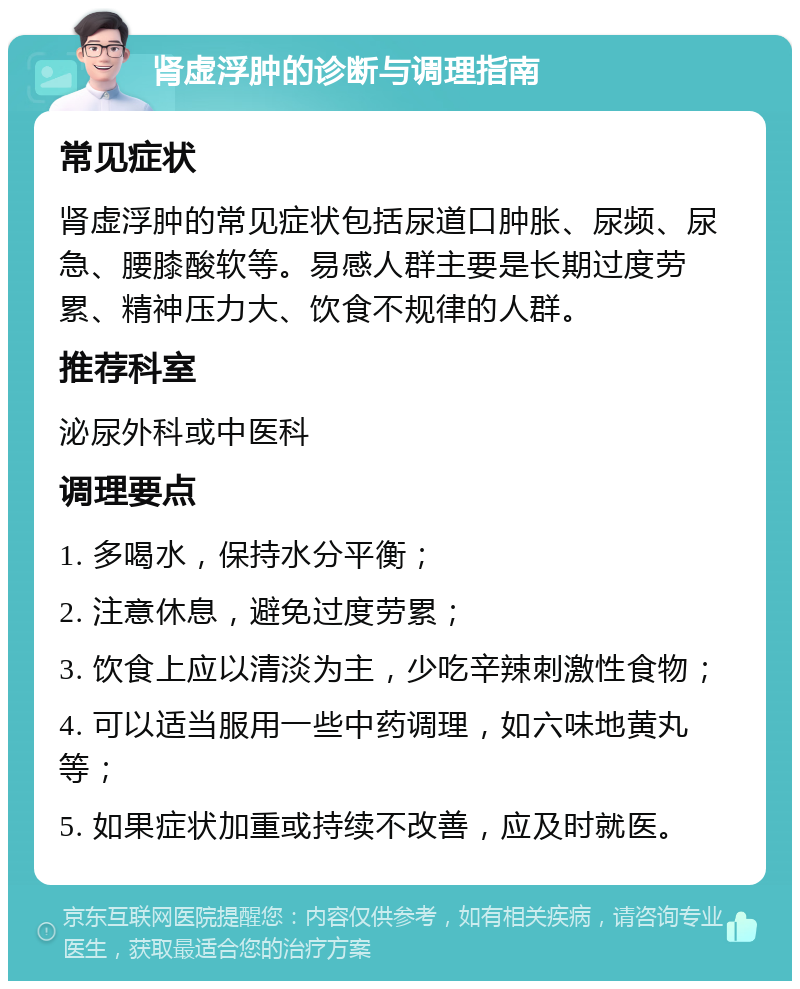 肾虚浮肿的诊断与调理指南 常见症状 肾虚浮肿的常见症状包括尿道口肿胀、尿频、尿急、腰膝酸软等。易感人群主要是长期过度劳累、精神压力大、饮食不规律的人群。 推荐科室 泌尿外科或中医科 调理要点 1. 多喝水，保持水分平衡； 2. 注意休息，避免过度劳累； 3. 饮食上应以清淡为主，少吃辛辣刺激性食物； 4. 可以适当服用一些中药调理，如六味地黄丸等； 5. 如果症状加重或持续不改善，应及时就医。