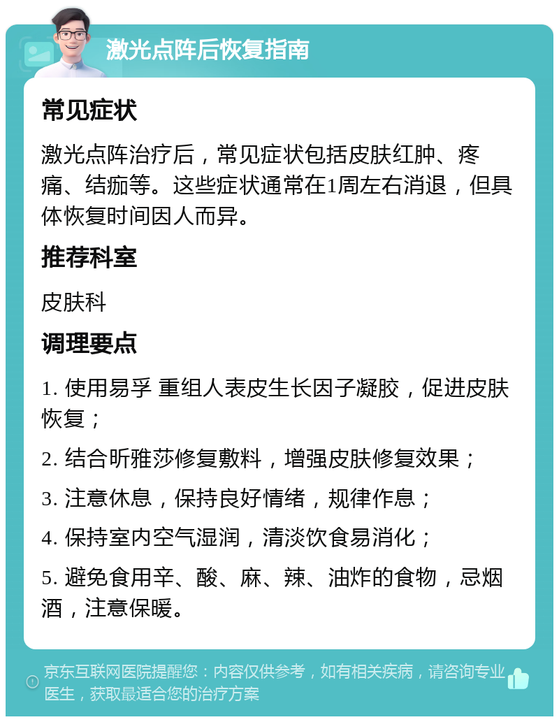 激光点阵后恢复指南 常见症状 激光点阵治疗后，常见症状包括皮肤红肿、疼痛、结痂等。这些症状通常在1周左右消退，但具体恢复时间因人而异。 推荐科室 皮肤科 调理要点 1. 使用易孚 重组人表皮生长因子凝胶，促进皮肤恢复； 2. 结合昕雅莎修复敷料，增强皮肤修复效果； 3. 注意休息，保持良好情绪，规律作息； 4. 保持室内空气湿润，清淡饮食易消化； 5. 避免食用辛、酸、麻、辣、油炸的食物，忌烟酒，注意保暖。