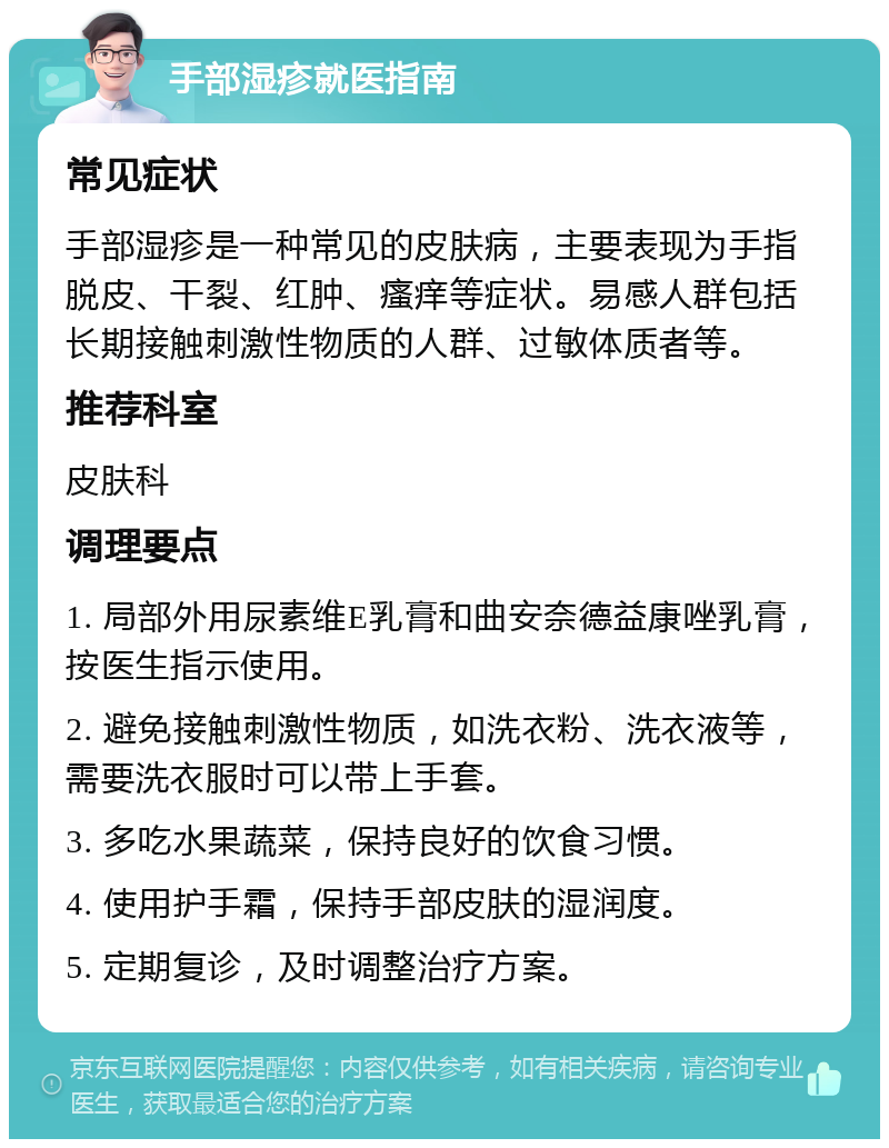 手部湿疹就医指南 常见症状 手部湿疹是一种常见的皮肤病，主要表现为手指脱皮、干裂、红肿、瘙痒等症状。易感人群包括长期接触刺激性物质的人群、过敏体质者等。 推荐科室 皮肤科 调理要点 1. 局部外用尿素维E乳膏和曲安奈德益康唑乳膏，按医生指示使用。 2. 避免接触刺激性物质，如洗衣粉、洗衣液等，需要洗衣服时可以带上手套。 3. 多吃水果蔬菜，保持良好的饮食习惯。 4. 使用护手霜，保持手部皮肤的湿润度。 5. 定期复诊，及时调整治疗方案。