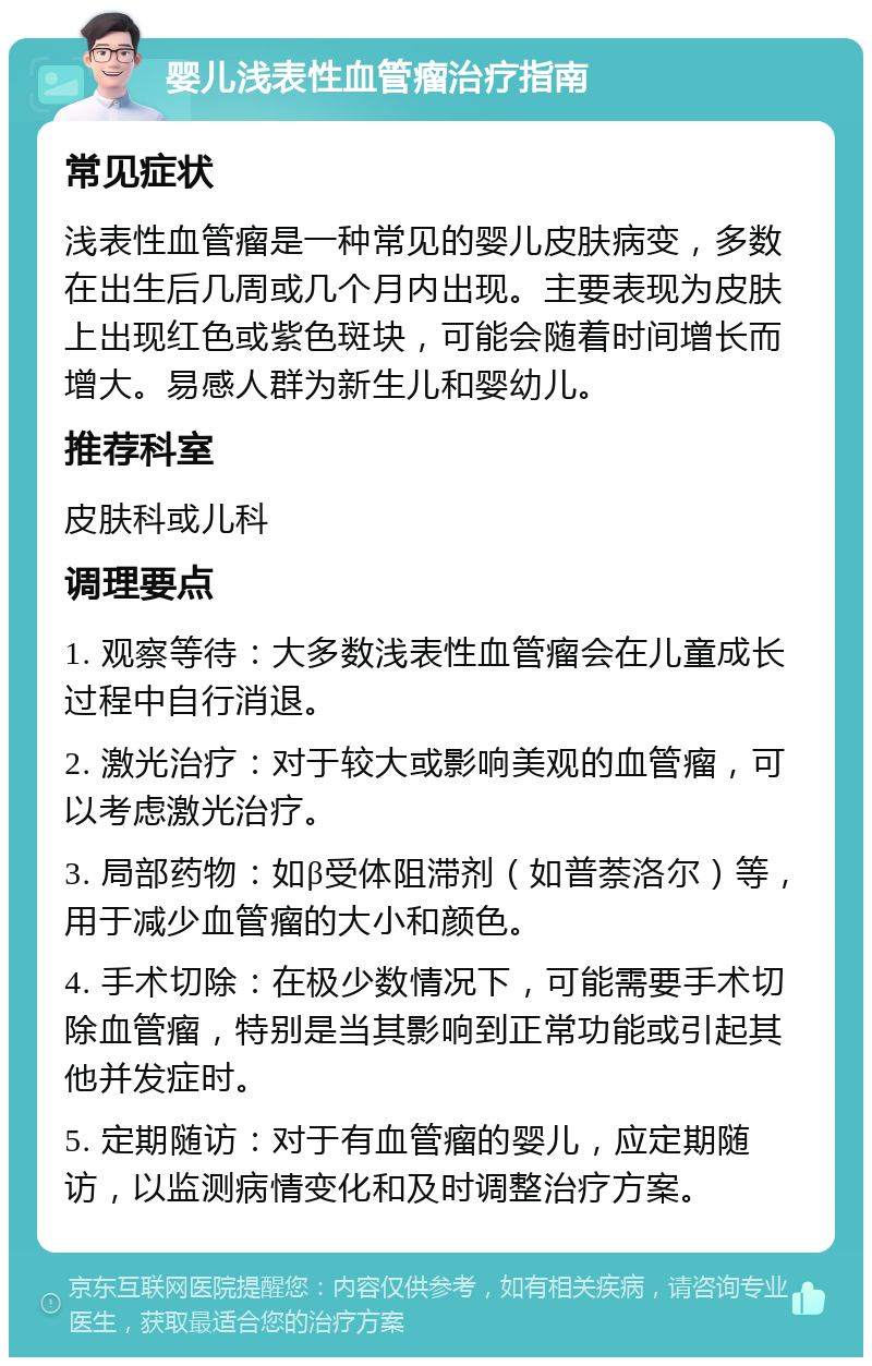 婴儿浅表性血管瘤治疗指南 常见症状 浅表性血管瘤是一种常见的婴儿皮肤病变，多数在出生后几周或几个月内出现。主要表现为皮肤上出现红色或紫色斑块，可能会随着时间增长而增大。易感人群为新生儿和婴幼儿。 推荐科室 皮肤科或儿科 调理要点 1. 观察等待：大多数浅表性血管瘤会在儿童成长过程中自行消退。 2. 激光治疗：对于较大或影响美观的血管瘤，可以考虑激光治疗。 3. 局部药物：如β受体阻滞剂（如普萘洛尔）等，用于减少血管瘤的大小和颜色。 4. 手术切除：在极少数情况下，可能需要手术切除血管瘤，特别是当其影响到正常功能或引起其他并发症时。 5. 定期随访：对于有血管瘤的婴儿，应定期随访，以监测病情变化和及时调整治疗方案。