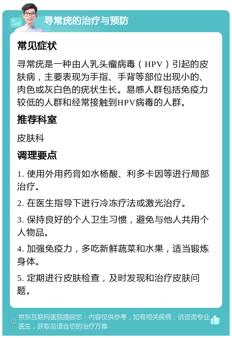 寻常疣的治疗与预防 常见症状 寻常疣是一种由人乳头瘤病毒（HPV）引起的皮肤病，主要表现为手指、手背等部位出现小的、肉色或灰白色的疣状生长。易感人群包括免疫力较低的人群和经常接触到HPV病毒的人群。 推荐科室 皮肤科 调理要点 1. 使用外用药膏如水杨酸、利多卡因等进行局部治疗。 2. 在医生指导下进行冷冻疗法或激光治疗。 3. 保持良好的个人卫生习惯，避免与他人共用个人物品。 4. 加强免疫力，多吃新鲜蔬菜和水果，适当锻炼身体。 5. 定期进行皮肤检查，及时发现和治疗皮肤问题。