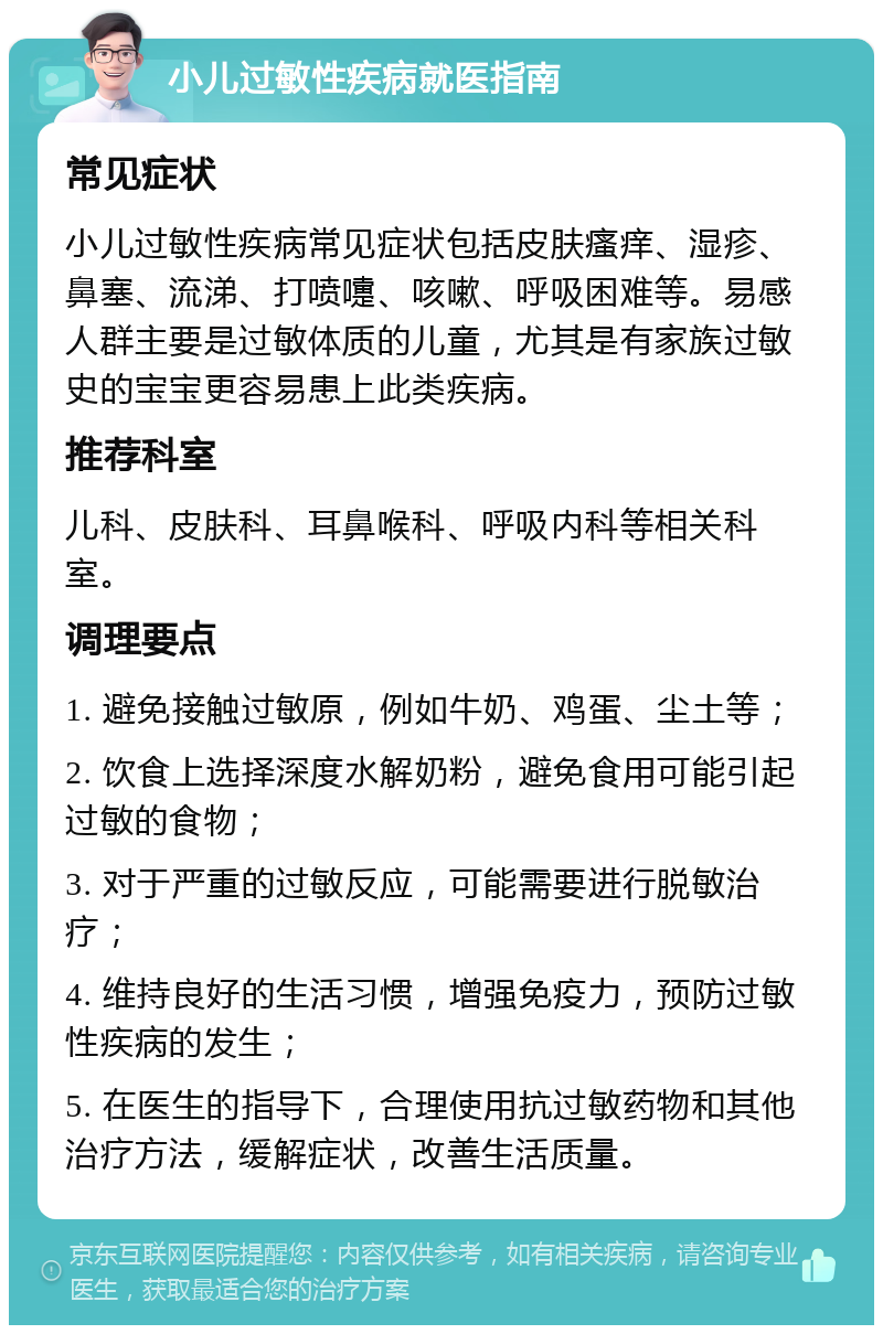 小儿过敏性疾病就医指南 常见症状 小儿过敏性疾病常见症状包括皮肤瘙痒、湿疹、鼻塞、流涕、打喷嚏、咳嗽、呼吸困难等。易感人群主要是过敏体质的儿童，尤其是有家族过敏史的宝宝更容易患上此类疾病。 推荐科室 儿科、皮肤科、耳鼻喉科、呼吸内科等相关科室。 调理要点 1. 避免接触过敏原，例如牛奶、鸡蛋、尘土等； 2. 饮食上选择深度水解奶粉，避免食用可能引起过敏的食物； 3. 对于严重的过敏反应，可能需要进行脱敏治疗； 4. 维持良好的生活习惯，增强免疫力，预防过敏性疾病的发生； 5. 在医生的指导下，合理使用抗过敏药物和其他治疗方法，缓解症状，改善生活质量。