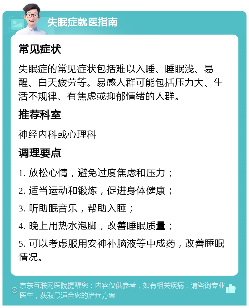 失眠症就医指南 常见症状 失眠症的常见症状包括难以入睡、睡眠浅、易醒、白天疲劳等。易感人群可能包括压力大、生活不规律、有焦虑或抑郁情绪的人群。 推荐科室 神经内科或心理科 调理要点 1. 放松心情，避免过度焦虑和压力； 2. 适当运动和锻炼，促进身体健康； 3. 听助眠音乐，帮助入睡； 4. 晚上用热水泡脚，改善睡眠质量； 5. 可以考虑服用安神补脑液等中成药，改善睡眠情况。