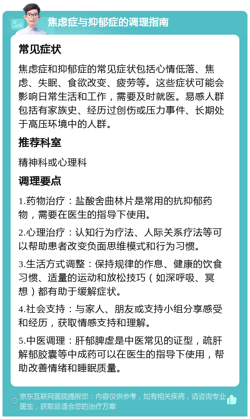 焦虑症与抑郁症的调理指南 常见症状 焦虑症和抑郁症的常见症状包括心情低落、焦虑、失眠、食欲改变、疲劳等。这些症状可能会影响日常生活和工作，需要及时就医。易感人群包括有家族史、经历过创伤或压力事件、长期处于高压环境中的人群。 推荐科室 精神科或心理科 调理要点 1.药物治疗：盐酸舍曲林片是常用的抗抑郁药物，需要在医生的指导下使用。 2.心理治疗：认知行为疗法、人际关系疗法等可以帮助患者改变负面思维模式和行为习惯。 3.生活方式调整：保持规律的作息、健康的饮食习惯、适量的运动和放松技巧（如深呼吸、冥想）都有助于缓解症状。 4.社会支持：与家人、朋友或支持小组分享感受和经历，获取情感支持和理解。 5.中医调理：肝郁脾虚是中医常见的证型，疏肝解郁胶囊等中成药可以在医生的指导下使用，帮助改善情绪和睡眠质量。