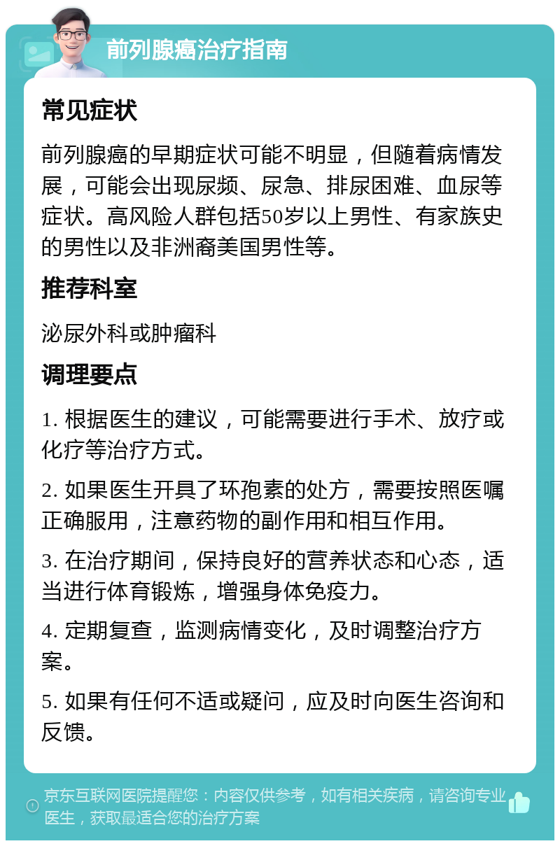 前列腺癌治疗指南 常见症状 前列腺癌的早期症状可能不明显，但随着病情发展，可能会出现尿频、尿急、排尿困难、血尿等症状。高风险人群包括50岁以上男性、有家族史的男性以及非洲裔美国男性等。 推荐科室 泌尿外科或肿瘤科 调理要点 1. 根据医生的建议，可能需要进行手术、放疗或化疗等治疗方式。 2. 如果医生开具了环孢素的处方，需要按照医嘱正确服用，注意药物的副作用和相互作用。 3. 在治疗期间，保持良好的营养状态和心态，适当进行体育锻炼，增强身体免疫力。 4. 定期复查，监测病情变化，及时调整治疗方案。 5. 如果有任何不适或疑问，应及时向医生咨询和反馈。