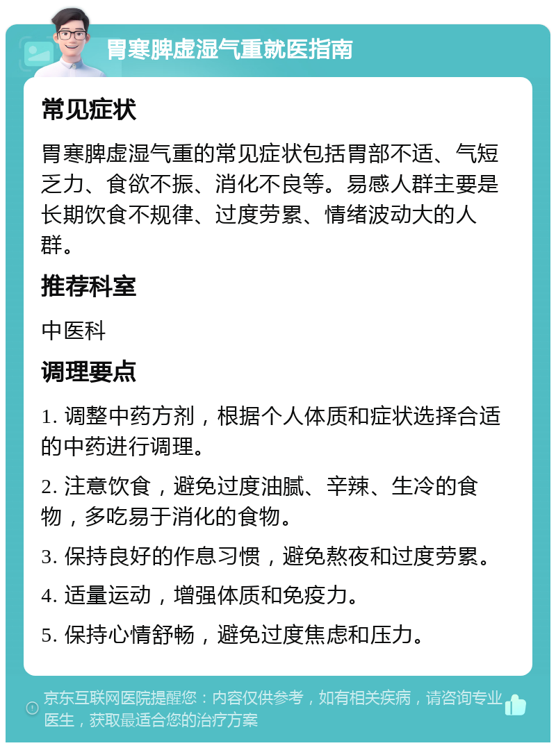 胃寒脾虚湿气重就医指南 常见症状 胃寒脾虚湿气重的常见症状包括胃部不适、气短乏力、食欲不振、消化不良等。易感人群主要是长期饮食不规律、过度劳累、情绪波动大的人群。 推荐科室 中医科 调理要点 1. 调整中药方剂，根据个人体质和症状选择合适的中药进行调理。 2. 注意饮食，避免过度油腻、辛辣、生冷的食物，多吃易于消化的食物。 3. 保持良好的作息习惯，避免熬夜和过度劳累。 4. 适量运动，增强体质和免疫力。 5. 保持心情舒畅，避免过度焦虑和压力。