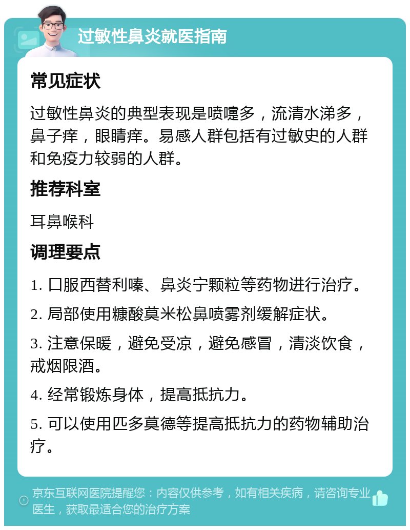 过敏性鼻炎就医指南 常见症状 过敏性鼻炎的典型表现是喷嚏多，流清水涕多，鼻子痒，眼睛痒。易感人群包括有过敏史的人群和免疫力较弱的人群。 推荐科室 耳鼻喉科 调理要点 1. 口服西替利嗪、鼻炎宁颗粒等药物进行治疗。 2. 局部使用糠酸莫米松鼻喷雾剂缓解症状。 3. 注意保暖，避免受凉，避免感冒，清淡饮食，戒烟限酒。 4. 经常锻炼身体，提高抵抗力。 5. 可以使用匹多莫德等提高抵抗力的药物辅助治疗。