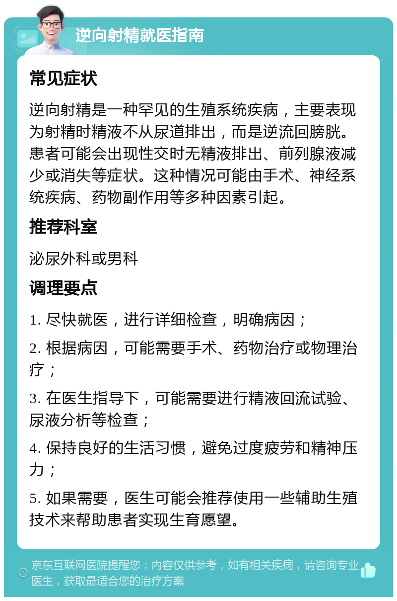 逆向射精就医指南 常见症状 逆向射精是一种罕见的生殖系统疾病，主要表现为射精时精液不从尿道排出，而是逆流回膀胱。患者可能会出现性交时无精液排出、前列腺液减少或消失等症状。这种情况可能由手术、神经系统疾病、药物副作用等多种因素引起。 推荐科室 泌尿外科或男科 调理要点 1. 尽快就医，进行详细检查，明确病因； 2. 根据病因，可能需要手术、药物治疗或物理治疗； 3. 在医生指导下，可能需要进行精液回流试验、尿液分析等检查； 4. 保持良好的生活习惯，避免过度疲劳和精神压力； 5. 如果需要，医生可能会推荐使用一些辅助生殖技术来帮助患者实现生育愿望。