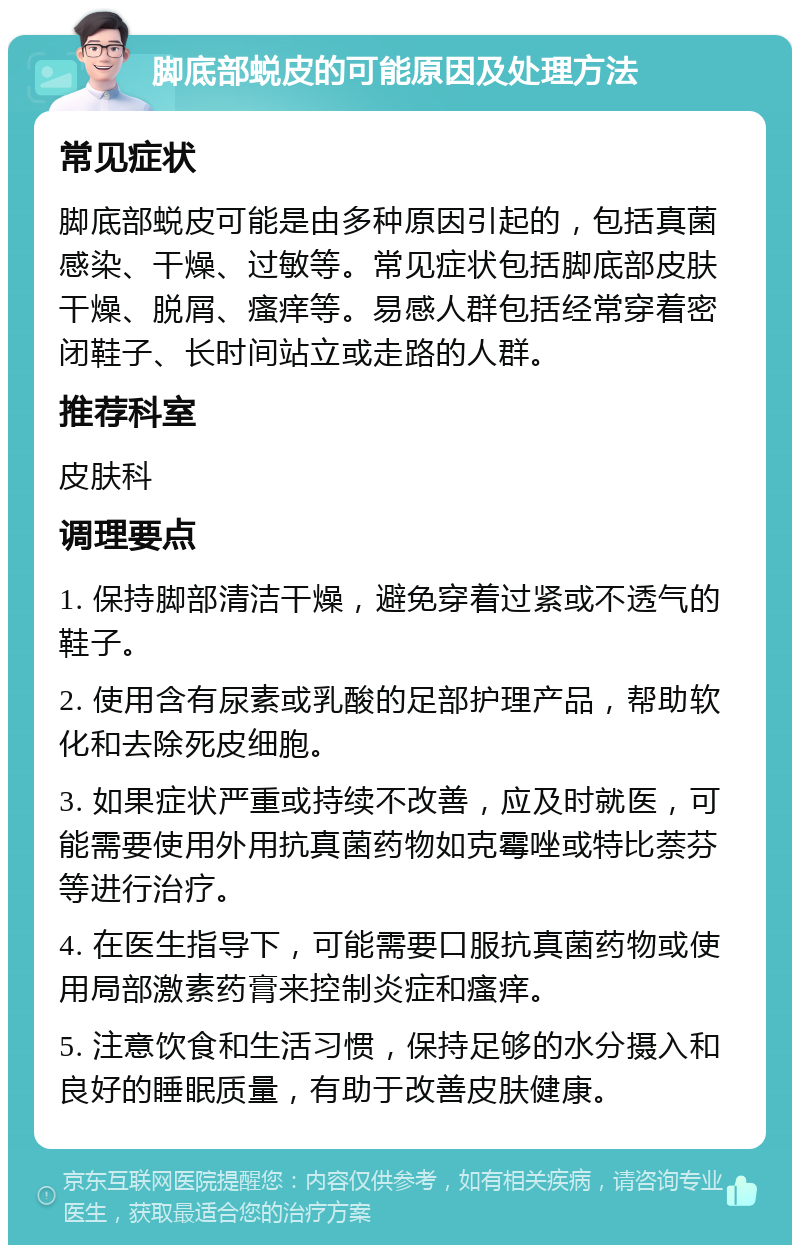 脚底部蜕皮的可能原因及处理方法 常见症状 脚底部蜕皮可能是由多种原因引起的，包括真菌感染、干燥、过敏等。常见症状包括脚底部皮肤干燥、脱屑、瘙痒等。易感人群包括经常穿着密闭鞋子、长时间站立或走路的人群。 推荐科室 皮肤科 调理要点 1. 保持脚部清洁干燥，避免穿着过紧或不透气的鞋子。 2. 使用含有尿素或乳酸的足部护理产品，帮助软化和去除死皮细胞。 3. 如果症状严重或持续不改善，应及时就医，可能需要使用外用抗真菌药物如克霉唑或特比萘芬等进行治疗。 4. 在医生指导下，可能需要口服抗真菌药物或使用局部激素药膏来控制炎症和瘙痒。 5. 注意饮食和生活习惯，保持足够的水分摄入和良好的睡眠质量，有助于改善皮肤健康。