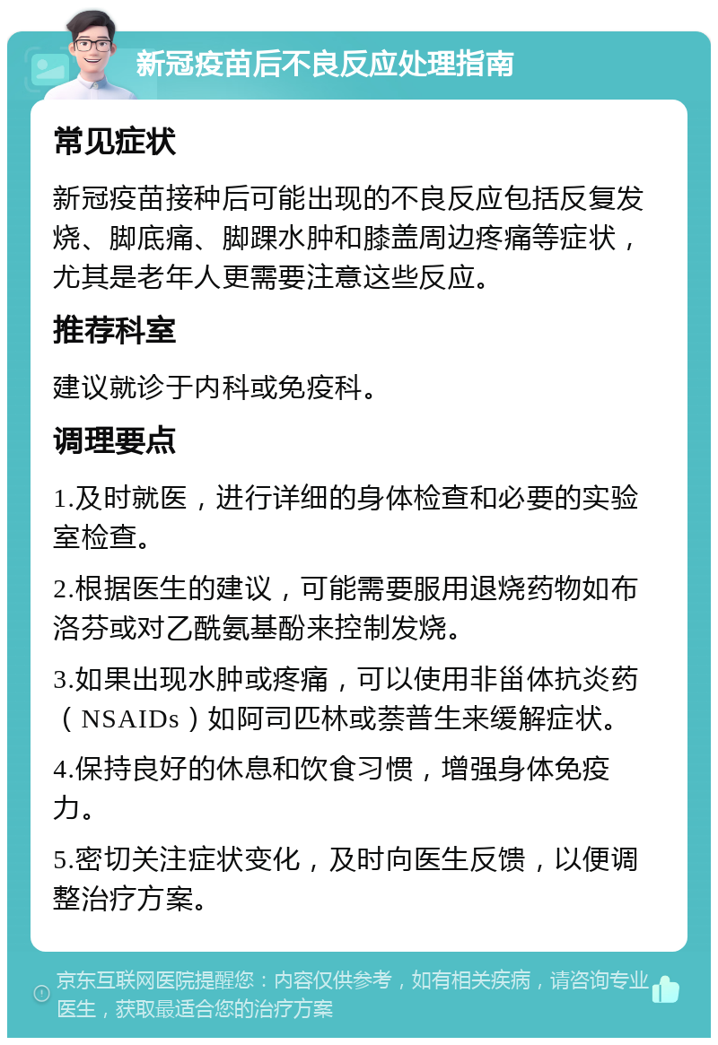 新冠疫苗后不良反应处理指南 常见症状 新冠疫苗接种后可能出现的不良反应包括反复发烧、脚底痛、脚踝水肿和膝盖周边疼痛等症状，尤其是老年人更需要注意这些反应。 推荐科室 建议就诊于内科或免疫科。 调理要点 1.及时就医，进行详细的身体检查和必要的实验室检查。 2.根据医生的建议，可能需要服用退烧药物如布洛芬或对乙酰氨基酚来控制发烧。 3.如果出现水肿或疼痛，可以使用非甾体抗炎药（NSAIDs）如阿司匹林或萘普生来缓解症状。 4.保持良好的休息和饮食习惯，增强身体免疫力。 5.密切关注症状变化，及时向医生反馈，以便调整治疗方案。