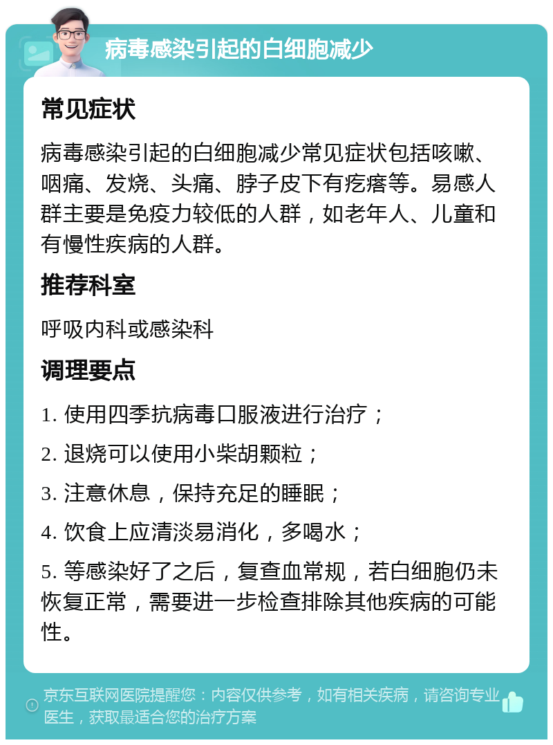 病毒感染引起的白细胞减少 常见症状 病毒感染引起的白细胞减少常见症状包括咳嗽、咽痛、发烧、头痛、脖子皮下有疙瘩等。易感人群主要是免疫力较低的人群，如老年人、儿童和有慢性疾病的人群。 推荐科室 呼吸内科或感染科 调理要点 1. 使用四季抗病毒口服液进行治疗； 2. 退烧可以使用小柴胡颗粒； 3. 注意休息，保持充足的睡眠； 4. 饮食上应清淡易消化，多喝水； 5. 等感染好了之后，复查血常规，若白细胞仍未恢复正常，需要进一步检查排除其他疾病的可能性。