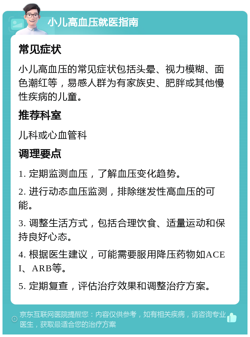 小儿高血压就医指南 常见症状 小儿高血压的常见症状包括头晕、视力模糊、面色潮红等，易感人群为有家族史、肥胖或其他慢性疾病的儿童。 推荐科室 儿科或心血管科 调理要点 1. 定期监测血压，了解血压变化趋势。 2. 进行动态血压监测，排除继发性高血压的可能。 3. 调整生活方式，包括合理饮食、适量运动和保持良好心态。 4. 根据医生建议，可能需要服用降压药物如ACEI、ARB等。 5. 定期复查，评估治疗效果和调整治疗方案。