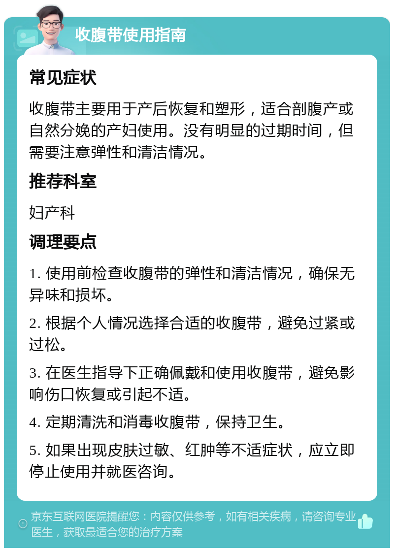 收腹带使用指南 常见症状 收腹带主要用于产后恢复和塑形，适合剖腹产或自然分娩的产妇使用。没有明显的过期时间，但需要注意弹性和清洁情况。 推荐科室 妇产科 调理要点 1. 使用前检查收腹带的弹性和清洁情况，确保无异味和损坏。 2. 根据个人情况选择合适的收腹带，避免过紧或过松。 3. 在医生指导下正确佩戴和使用收腹带，避免影响伤口恢复或引起不适。 4. 定期清洗和消毒收腹带，保持卫生。 5. 如果出现皮肤过敏、红肿等不适症状，应立即停止使用并就医咨询。