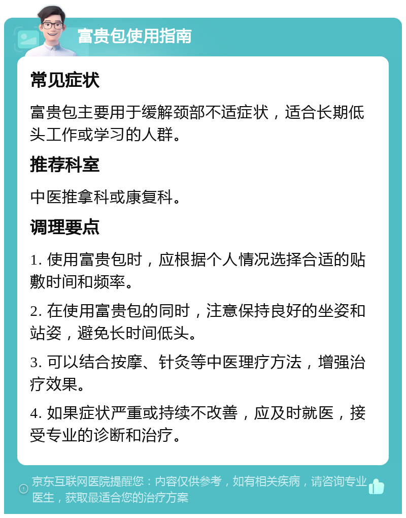 富贵包使用指南 常见症状 富贵包主要用于缓解颈部不适症状，适合长期低头工作或学习的人群。 推荐科室 中医推拿科或康复科。 调理要点 1. 使用富贵包时，应根据个人情况选择合适的贴敷时间和频率。 2. 在使用富贵包的同时，注意保持良好的坐姿和站姿，避免长时间低头。 3. 可以结合按摩、针灸等中医理疗方法，增强治疗效果。 4. 如果症状严重或持续不改善，应及时就医，接受专业的诊断和治疗。