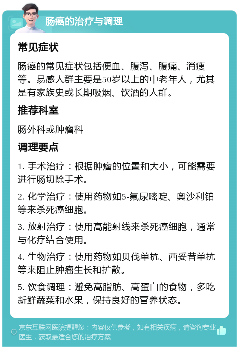 肠癌的治疗与调理 常见症状 肠癌的常见症状包括便血、腹泻、腹痛、消瘦等。易感人群主要是50岁以上的中老年人，尤其是有家族史或长期吸烟、饮酒的人群。 推荐科室 肠外科或肿瘤科 调理要点 1. 手术治疗：根据肿瘤的位置和大小，可能需要进行肠切除手术。 2. 化学治疗：使用药物如5-氟尿嘧啶、奥沙利铂等来杀死癌细胞。 3. 放射治疗：使用高能射线来杀死癌细胞，通常与化疗结合使用。 4. 生物治疗：使用药物如贝伐单抗、西妥昔单抗等来阻止肿瘤生长和扩散。 5. 饮食调理：避免高脂肪、高蛋白的食物，多吃新鲜蔬菜和水果，保持良好的营养状态。