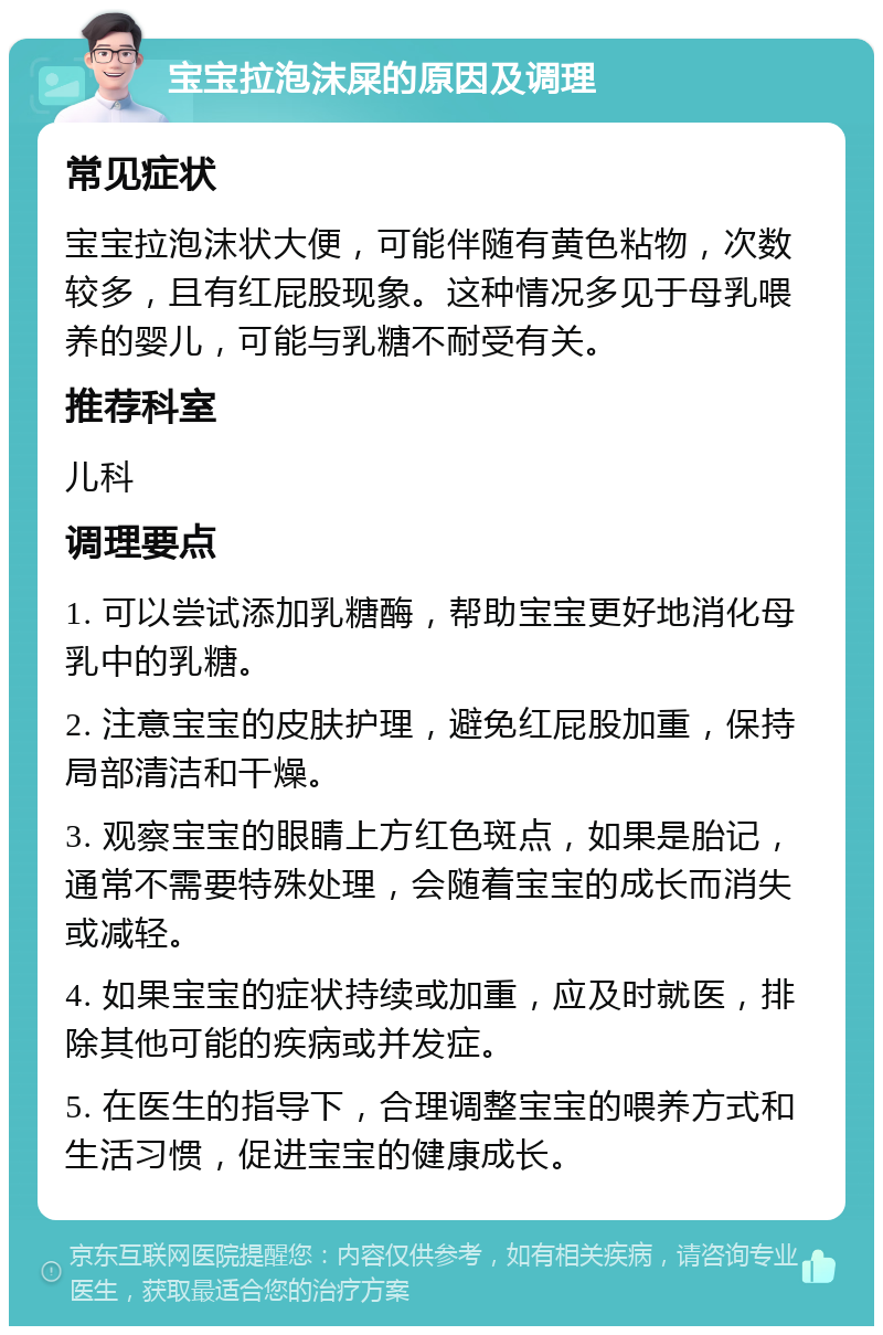 宝宝拉泡沫屎的原因及调理 常见症状 宝宝拉泡沫状大便，可能伴随有黄色粘物，次数较多，且有红屁股现象。这种情况多见于母乳喂养的婴儿，可能与乳糖不耐受有关。 推荐科室 儿科 调理要点 1. 可以尝试添加乳糖酶，帮助宝宝更好地消化母乳中的乳糖。 2. 注意宝宝的皮肤护理，避免红屁股加重，保持局部清洁和干燥。 3. 观察宝宝的眼睛上方红色斑点，如果是胎记，通常不需要特殊处理，会随着宝宝的成长而消失或减轻。 4. 如果宝宝的症状持续或加重，应及时就医，排除其他可能的疾病或并发症。 5. 在医生的指导下，合理调整宝宝的喂养方式和生活习惯，促进宝宝的健康成长。