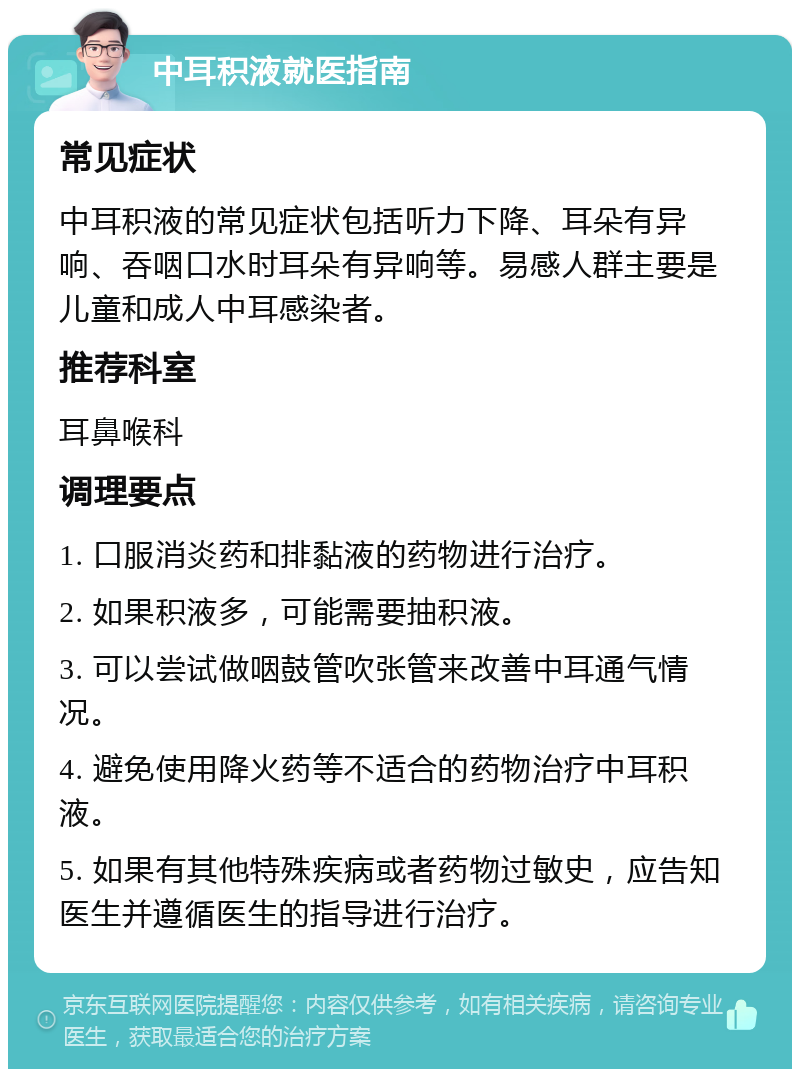 中耳积液就医指南 常见症状 中耳积液的常见症状包括听力下降、耳朵有异响、吞咽口水时耳朵有异响等。易感人群主要是儿童和成人中耳感染者。 推荐科室 耳鼻喉科 调理要点 1. 口服消炎药和排黏液的药物进行治疗。 2. 如果积液多，可能需要抽积液。 3. 可以尝试做咽鼓管吹张管来改善中耳通气情况。 4. 避免使用降火药等不适合的药物治疗中耳积液。 5. 如果有其他特殊疾病或者药物过敏史，应告知医生并遵循医生的指导进行治疗。