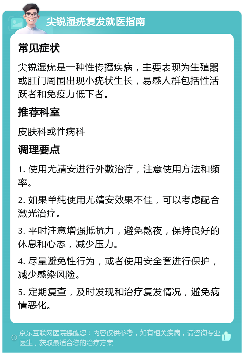 尖锐湿疣复发就医指南 常见症状 尖锐湿疣是一种性传播疾病，主要表现为生殖器或肛门周围出现小疣状生长，易感人群包括性活跃者和免疫力低下者。 推荐科室 皮肤科或性病科 调理要点 1. 使用尤靖安进行外敷治疗，注意使用方法和频率。 2. 如果单纯使用尤靖安效果不佳，可以考虑配合激光治疗。 3. 平时注意增强抵抗力，避免熬夜，保持良好的休息和心态，减少压力。 4. 尽量避免性行为，或者使用安全套进行保护，减少感染风险。 5. 定期复查，及时发现和治疗复发情况，避免病情恶化。