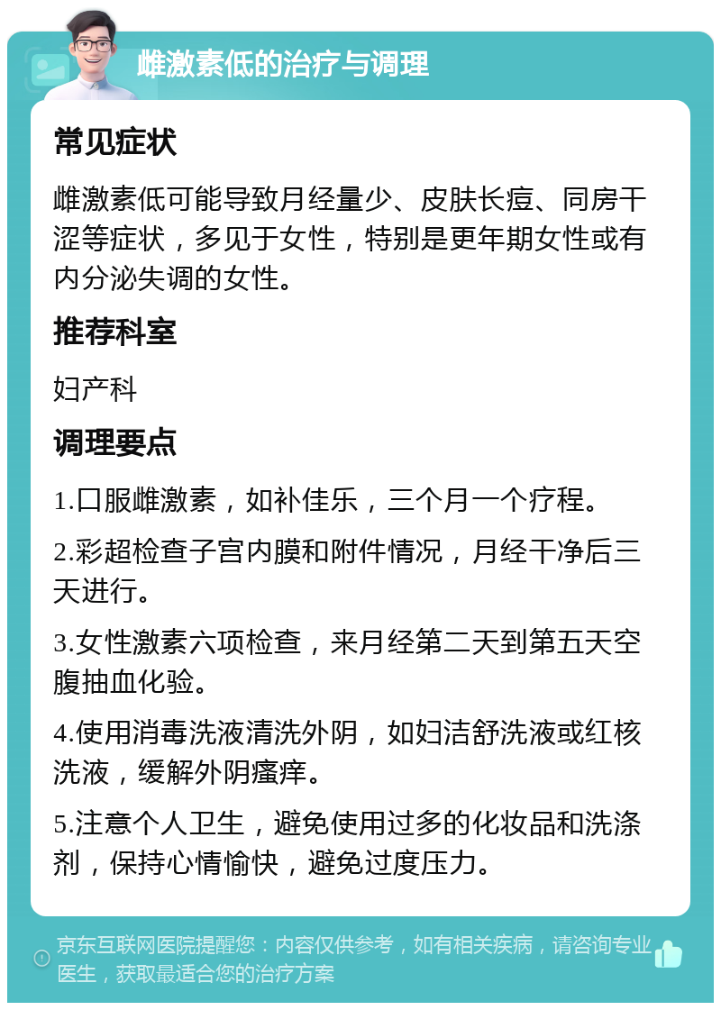 雌激素低的治疗与调理 常见症状 雌激素低可能导致月经量少、皮肤长痘、同房干涩等症状，多见于女性，特别是更年期女性或有内分泌失调的女性。 推荐科室 妇产科 调理要点 1.口服雌激素，如补佳乐，三个月一个疗程。 2.彩超检查子宫内膜和附件情况，月经干净后三天进行。 3.女性激素六项检查，来月经第二天到第五天空腹抽血化验。 4.使用消毒洗液清洗外阴，如妇洁舒洗液或红核洗液，缓解外阴瘙痒。 5.注意个人卫生，避免使用过多的化妆品和洗涤剂，保持心情愉快，避免过度压力。