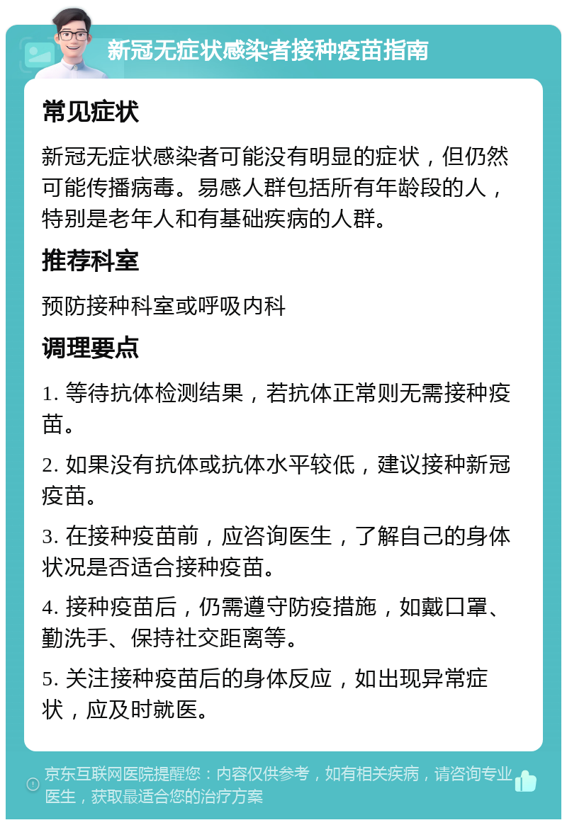 新冠无症状感染者接种疫苗指南 常见症状 新冠无症状感染者可能没有明显的症状，但仍然可能传播病毒。易感人群包括所有年龄段的人，特别是老年人和有基础疾病的人群。 推荐科室 预防接种科室或呼吸内科 调理要点 1. 等待抗体检测结果，若抗体正常则无需接种疫苗。 2. 如果没有抗体或抗体水平较低，建议接种新冠疫苗。 3. 在接种疫苗前，应咨询医生，了解自己的身体状况是否适合接种疫苗。 4. 接种疫苗后，仍需遵守防疫措施，如戴口罩、勤洗手、保持社交距离等。 5. 关注接种疫苗后的身体反应，如出现异常症状，应及时就医。