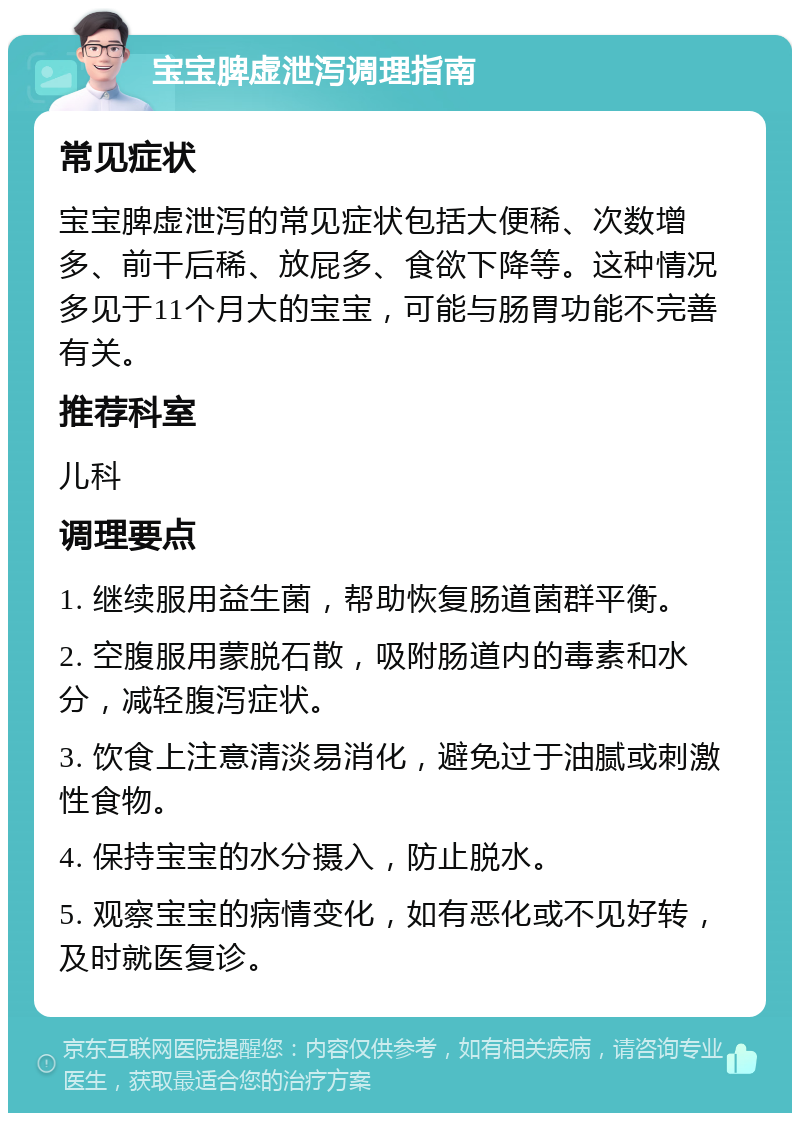 宝宝脾虚泄泻调理指南 常见症状 宝宝脾虚泄泻的常见症状包括大便稀、次数增多、前干后稀、放屁多、食欲下降等。这种情况多见于11个月大的宝宝，可能与肠胃功能不完善有关。 推荐科室 儿科 调理要点 1. 继续服用益生菌，帮助恢复肠道菌群平衡。 2. 空腹服用蒙脱石散，吸附肠道内的毒素和水分，减轻腹泻症状。 3. 饮食上注意清淡易消化，避免过于油腻或刺激性食物。 4. 保持宝宝的水分摄入，防止脱水。 5. 观察宝宝的病情变化，如有恶化或不见好转，及时就医复诊。