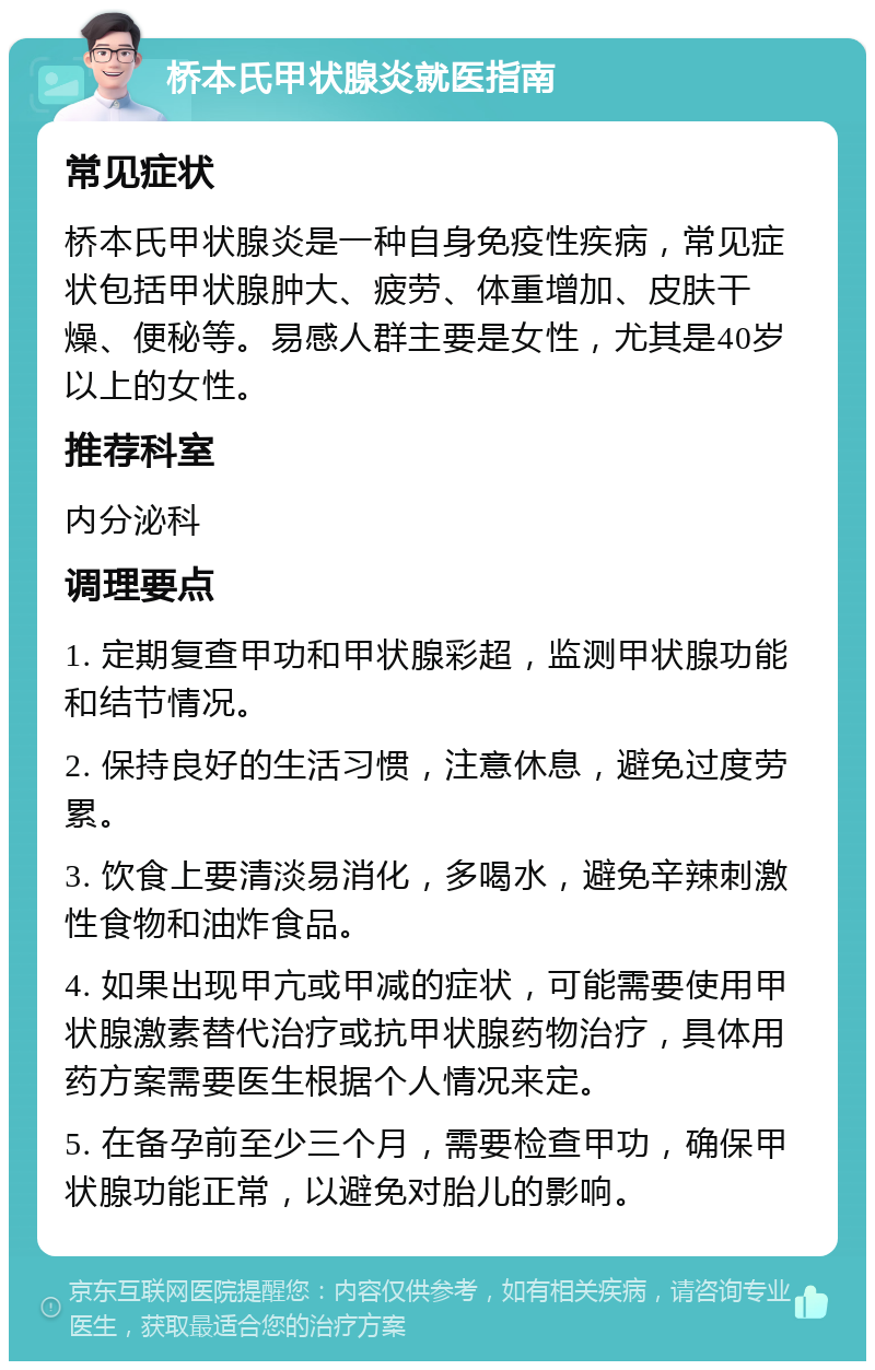 桥本氏甲状腺炎就医指南 常见症状 桥本氏甲状腺炎是一种自身免疫性疾病，常见症状包括甲状腺肿大、疲劳、体重增加、皮肤干燥、便秘等。易感人群主要是女性，尤其是40岁以上的女性。 推荐科室 内分泌科 调理要点 1. 定期复查甲功和甲状腺彩超，监测甲状腺功能和结节情况。 2. 保持良好的生活习惯，注意休息，避免过度劳累。 3. 饮食上要清淡易消化，多喝水，避免辛辣刺激性食物和油炸食品。 4. 如果出现甲亢或甲减的症状，可能需要使用甲状腺激素替代治疗或抗甲状腺药物治疗，具体用药方案需要医生根据个人情况来定。 5. 在备孕前至少三个月，需要检查甲功，确保甲状腺功能正常，以避免对胎儿的影响。