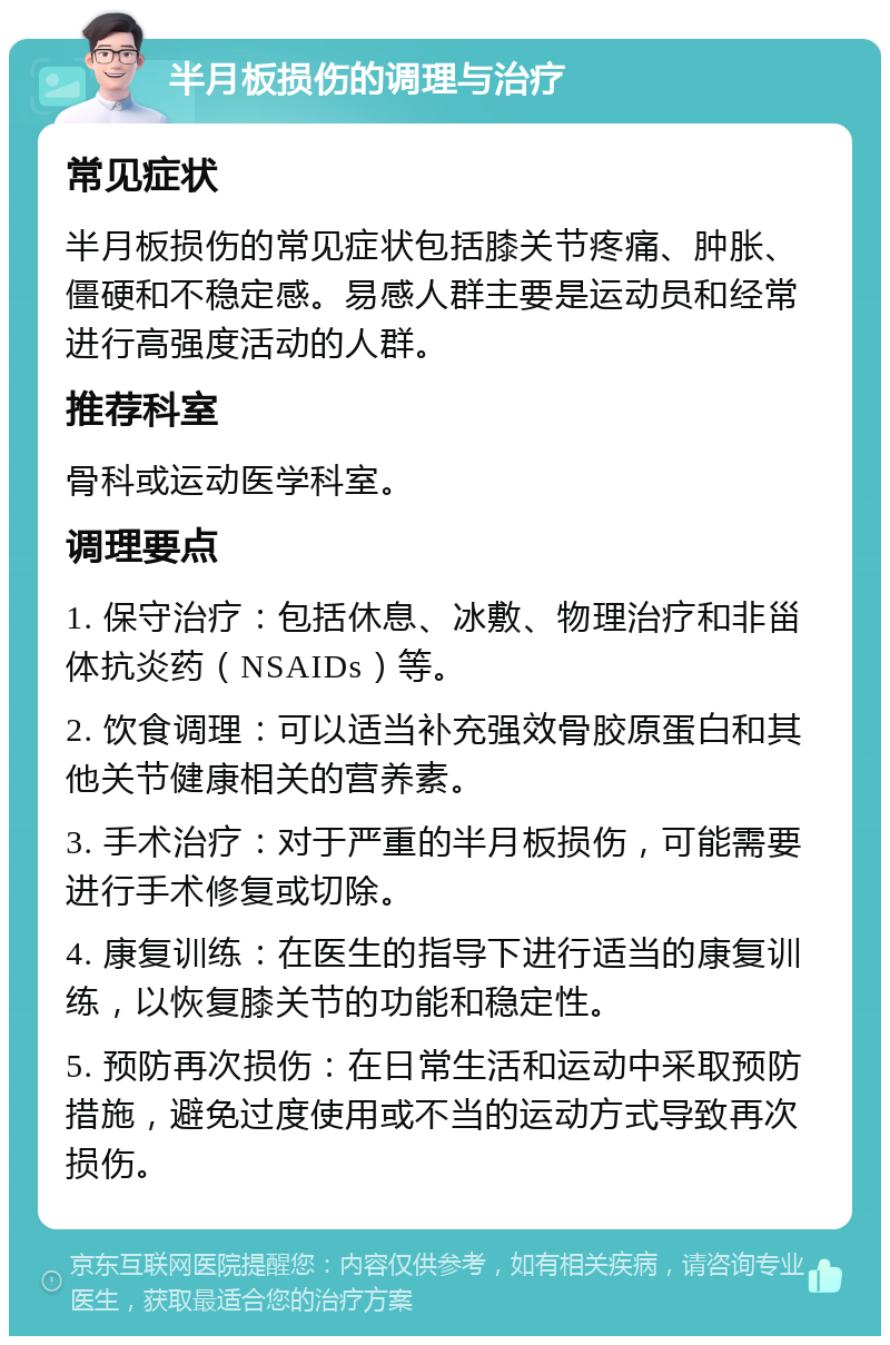 半月板损伤的调理与治疗 常见症状 半月板损伤的常见症状包括膝关节疼痛、肿胀、僵硬和不稳定感。易感人群主要是运动员和经常进行高强度活动的人群。 推荐科室 骨科或运动医学科室。 调理要点 1. 保守治疗：包括休息、冰敷、物理治疗和非甾体抗炎药（NSAIDs）等。 2. 饮食调理：可以适当补充强效骨胶原蛋白和其他关节健康相关的营养素。 3. 手术治疗：对于严重的半月板损伤，可能需要进行手术修复或切除。 4. 康复训练：在医生的指导下进行适当的康复训练，以恢复膝关节的功能和稳定性。 5. 预防再次损伤：在日常生活和运动中采取预防措施，避免过度使用或不当的运动方式导致再次损伤。