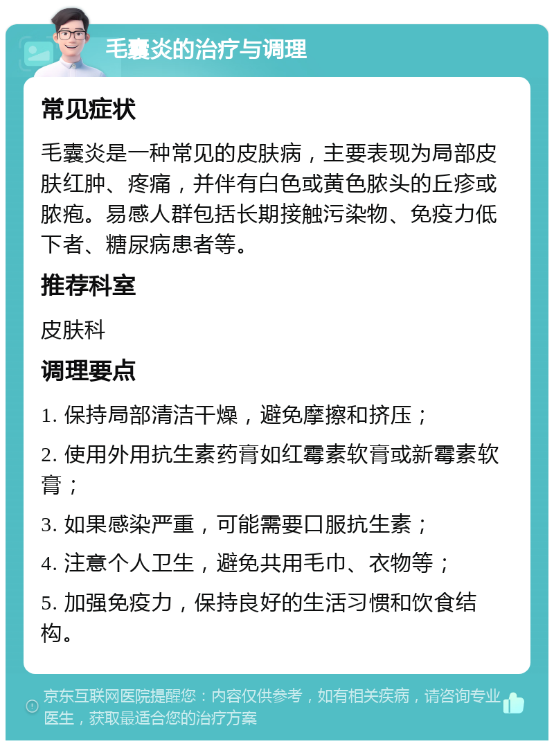 毛囊炎的治疗与调理 常见症状 毛囊炎是一种常见的皮肤病，主要表现为局部皮肤红肿、疼痛，并伴有白色或黄色脓头的丘疹或脓疱。易感人群包括长期接触污染物、免疫力低下者、糖尿病患者等。 推荐科室 皮肤科 调理要点 1. 保持局部清洁干燥，避免摩擦和挤压； 2. 使用外用抗生素药膏如红霉素软膏或新霉素软膏； 3. 如果感染严重，可能需要口服抗生素； 4. 注意个人卫生，避免共用毛巾、衣物等； 5. 加强免疫力，保持良好的生活习惯和饮食结构。