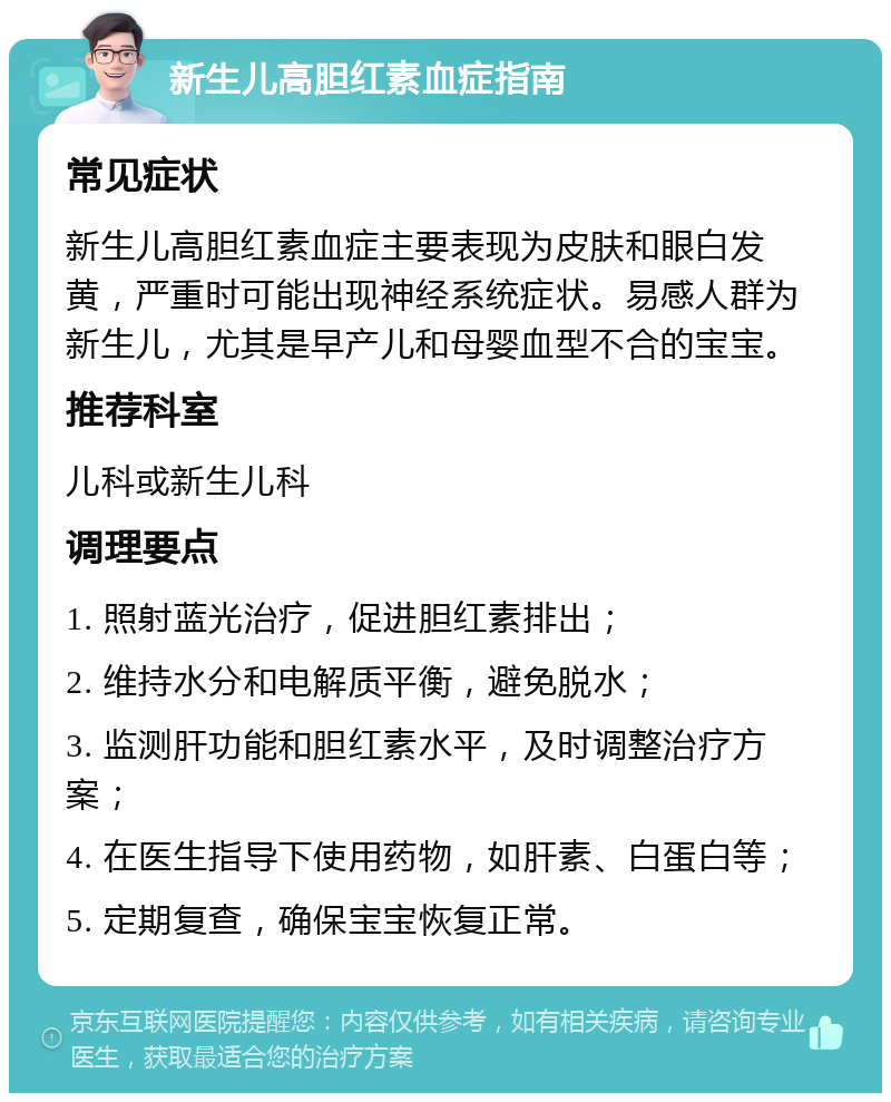 新生儿高胆红素血症指南 常见症状 新生儿高胆红素血症主要表现为皮肤和眼白发黄，严重时可能出现神经系统症状。易感人群为新生儿，尤其是早产儿和母婴血型不合的宝宝。 推荐科室 儿科或新生儿科 调理要点 1. 照射蓝光治疗，促进胆红素排出； 2. 维持水分和电解质平衡，避免脱水； 3. 监测肝功能和胆红素水平，及时调整治疗方案； 4. 在医生指导下使用药物，如肝素、白蛋白等； 5. 定期复查，确保宝宝恢复正常。