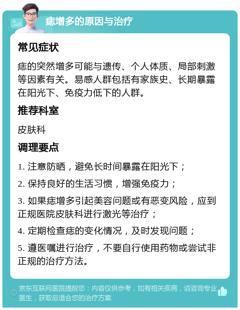 痣增多的原因与治疗 常见症状 痣的突然增多可能与遗传、个人体质、局部刺激等因素有关。易感人群包括有家族史、长期暴露在阳光下、免疫力低下的人群。 推荐科室 皮肤科 调理要点 1. 注意防晒，避免长时间暴露在阳光下； 2. 保持良好的生活习惯，增强免疫力； 3. 如果痣增多引起美容问题或有恶变风险，应到正规医院皮肤科进行激光等治疗； 4. 定期检查痣的变化情况，及时发现问题； 5. 遵医嘱进行治疗，不要自行使用药物或尝试非正规的治疗方法。