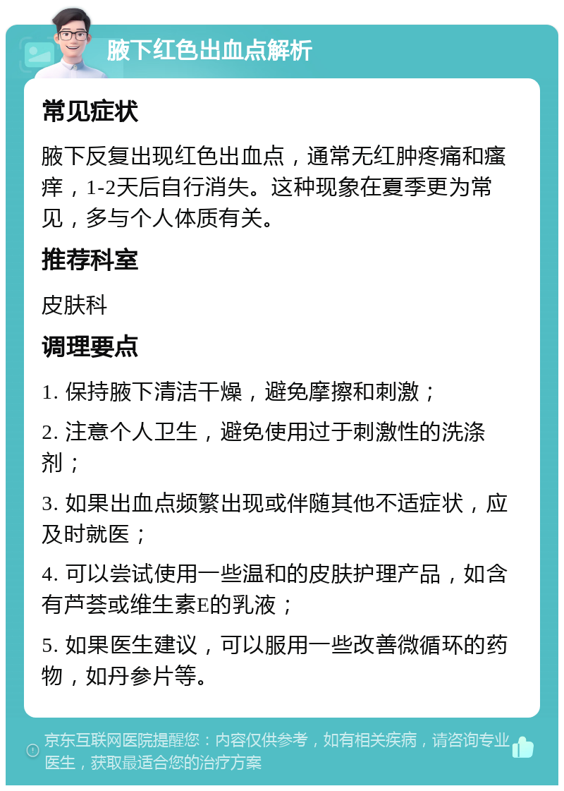 腋下红色出血点解析 常见症状 腋下反复出现红色出血点，通常无红肿疼痛和瘙痒，1-2天后自行消失。这种现象在夏季更为常见，多与个人体质有关。 推荐科室 皮肤科 调理要点 1. 保持腋下清洁干燥，避免摩擦和刺激； 2. 注意个人卫生，避免使用过于刺激性的洗涤剂； 3. 如果出血点频繁出现或伴随其他不适症状，应及时就医； 4. 可以尝试使用一些温和的皮肤护理产品，如含有芦荟或维生素E的乳液； 5. 如果医生建议，可以服用一些改善微循环的药物，如丹参片等。