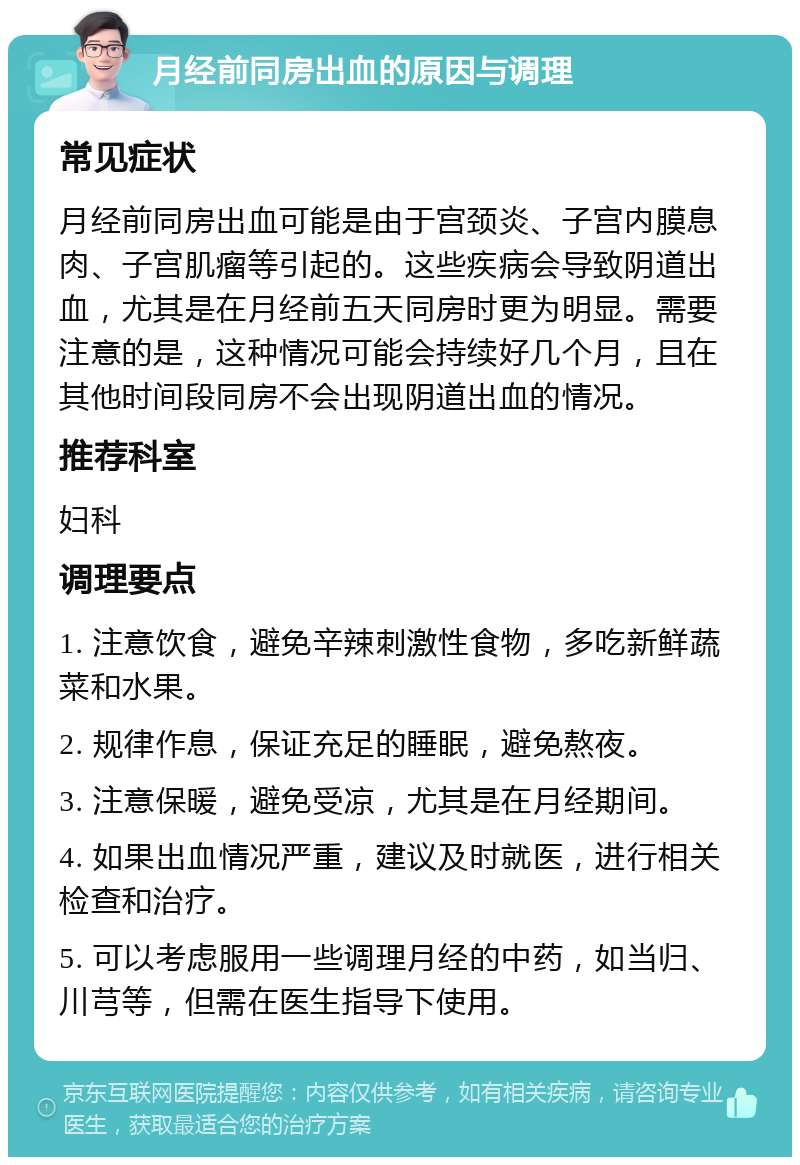 月经前同房出血的原因与调理 常见症状 月经前同房出血可能是由于宫颈炎、子宫内膜息肉、子宫肌瘤等引起的。这些疾病会导致阴道出血，尤其是在月经前五天同房时更为明显。需要注意的是，这种情况可能会持续好几个月，且在其他时间段同房不会出现阴道出血的情况。 推荐科室 妇科 调理要点 1. 注意饮食，避免辛辣刺激性食物，多吃新鲜蔬菜和水果。 2. 规律作息，保证充足的睡眠，避免熬夜。 3. 注意保暖，避免受凉，尤其是在月经期间。 4. 如果出血情况严重，建议及时就医，进行相关检查和治疗。 5. 可以考虑服用一些调理月经的中药，如当归、川芎等，但需在医生指导下使用。