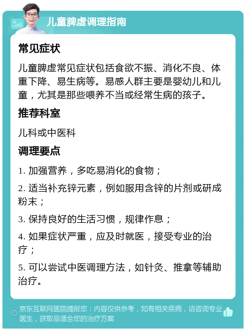 儿童脾虚调理指南 常见症状 儿童脾虚常见症状包括食欲不振、消化不良、体重下降、易生病等。易感人群主要是婴幼儿和儿童，尤其是那些喂养不当或经常生病的孩子。 推荐科室 儿科或中医科 调理要点 1. 加强营养，多吃易消化的食物； 2. 适当补充锌元素，例如服用含锌的片剂或研成粉末； 3. 保持良好的生活习惯，规律作息； 4. 如果症状严重，应及时就医，接受专业的治疗； 5. 可以尝试中医调理方法，如针灸、推拿等辅助治疗。