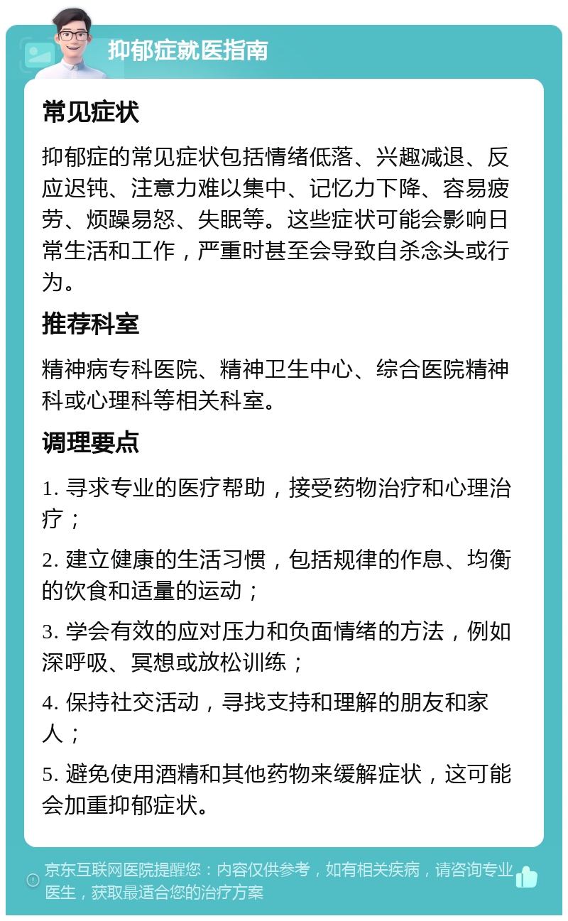 抑郁症就医指南 常见症状 抑郁症的常见症状包括情绪低落、兴趣减退、反应迟钝、注意力难以集中、记忆力下降、容易疲劳、烦躁易怒、失眠等。这些症状可能会影响日常生活和工作，严重时甚至会导致自杀念头或行为。 推荐科室 精神病专科医院、精神卫生中心、综合医院精神科或心理科等相关科室。 调理要点 1. 寻求专业的医疗帮助，接受药物治疗和心理治疗； 2. 建立健康的生活习惯，包括规律的作息、均衡的饮食和适量的运动； 3. 学会有效的应对压力和负面情绪的方法，例如深呼吸、冥想或放松训练； 4. 保持社交活动，寻找支持和理解的朋友和家人； 5. 避免使用酒精和其他药物来缓解症状，这可能会加重抑郁症状。