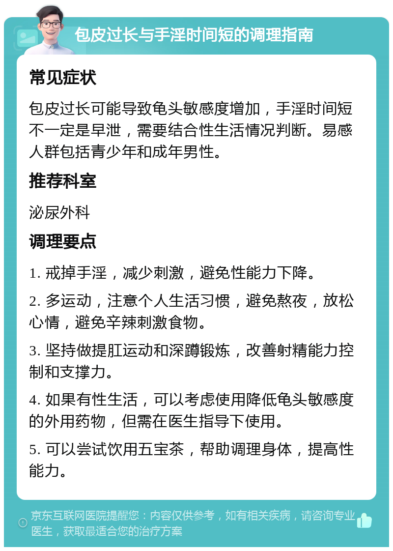 包皮过长与手淫时间短的调理指南 常见症状 包皮过长可能导致龟头敏感度增加，手淫时间短不一定是早泄，需要结合性生活情况判断。易感人群包括青少年和成年男性。 推荐科室 泌尿外科 调理要点 1. 戒掉手淫，减少刺激，避免性能力下降。 2. 多运动，注意个人生活习惯，避免熬夜，放松心情，避免辛辣刺激食物。 3. 坚持做提肛运动和深蹲锻炼，改善射精能力控制和支撑力。 4. 如果有性生活，可以考虑使用降低龟头敏感度的外用药物，但需在医生指导下使用。 5. 可以尝试饮用五宝茶，帮助调理身体，提高性能力。